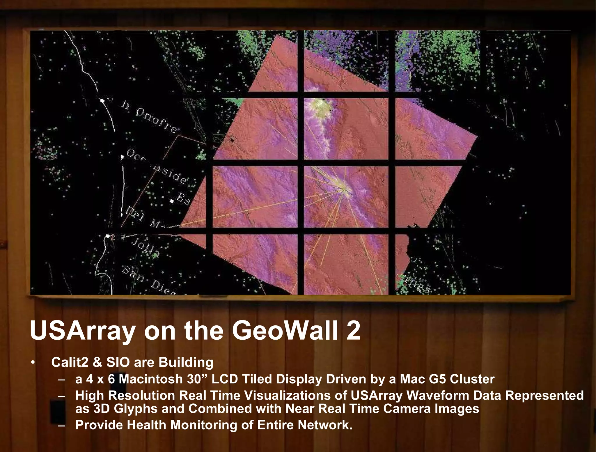 Calit2 & SIO are Building  a 4 x 6 Macintosh 30” LCD Tiled Display Driven by a Mac G5 Cluster High Resolution Real Time Visualizations of USArray Waveform Data Represented as 3D Glyphs and Combined with Near Real Time Camera Images Provide Health Monitoring of Entire Network. USArray on the GeoWall 2 