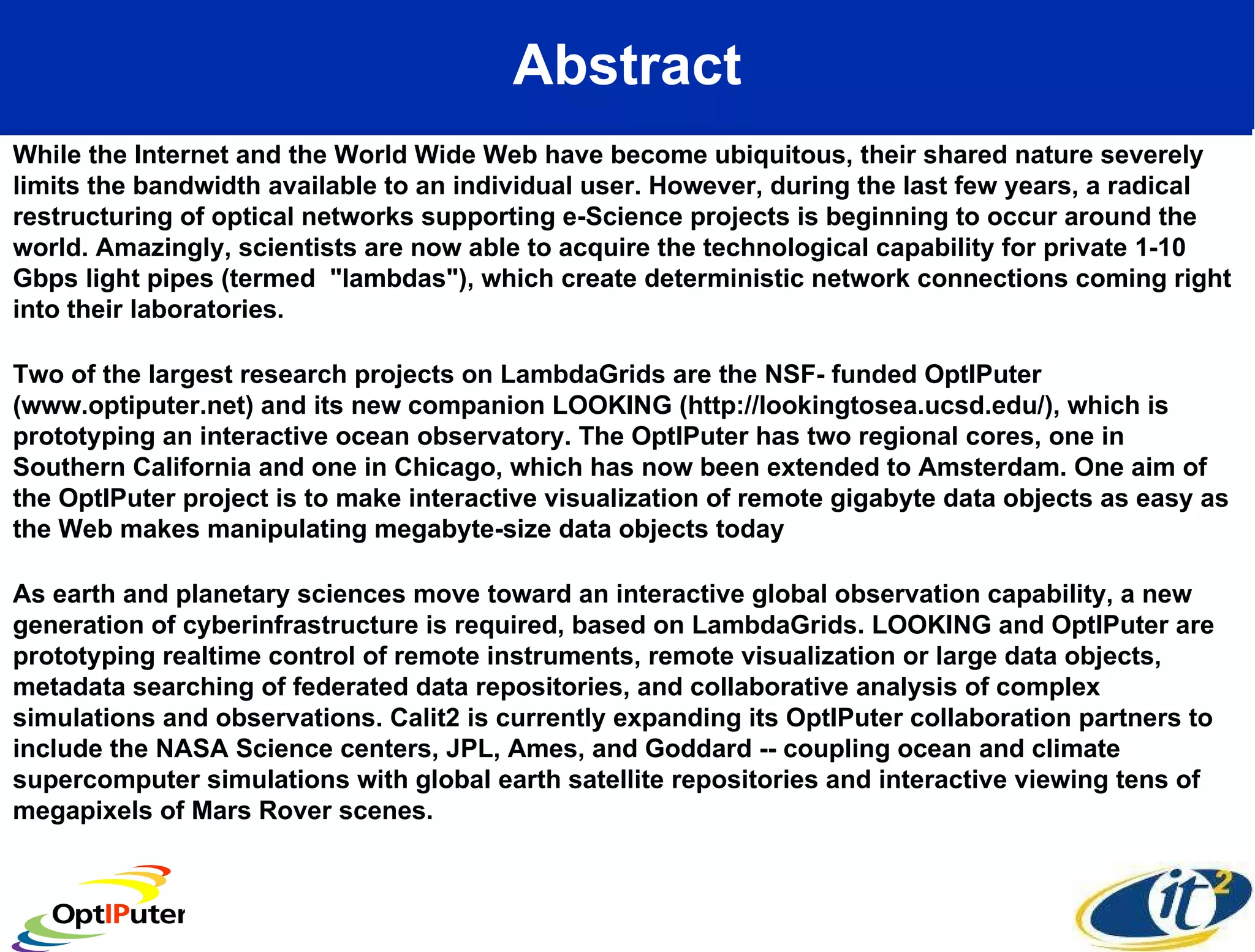 Abstract While the Internet and the World Wide Web have become ubiquitous, their shared nature severely limits the bandwidth available to an individual user. However, during the last few years, a radical restructuring of optical networks supporting e-Science projects is beginning to occur around the world. Amazingly, scientists are now able to acquire the technological capability for private 1-10 Gbps light pipes (termed  &quot;lambdas&quot;), which create deterministic network connections coming right into their laboratories.  Two of the largest research projects on LambdaGrids are the NSF- funded OptIPuter (www.optiputer.net) and its new companion LOOKING (http://lookingtosea.ucsd.edu/), which is prototyping an interactive ocean observatory. The OptIPuter has two regional cores, one in Southern California and one in Chicago, which has now been extended to Amsterdam. One aim of the OptIPuter project is to make interactive visualization of remote gigabyte data objects as easy as the Web makes manipulating megabyte-size data objects today As earth and planetary sciences move toward an interactive global observation capability, a new generation of cyberinfrastructure is required, based on LambdaGrids. LOOKING and OptIPuter are prototyping realtime control of remote instruments, remote visualization or large data objects, metadata searching of federated data repositories, and collaborative analysis of complex simulations and observations. Calit2 is currently expanding its OptIPuter collaboration partners to include the NASA Science centers, JPL, Ames, and Goddard -- coupling ocean and climate supercomputer simulations with global earth satellite repositories and interactive viewing tens of megapixels of Mars Rover scenes.  