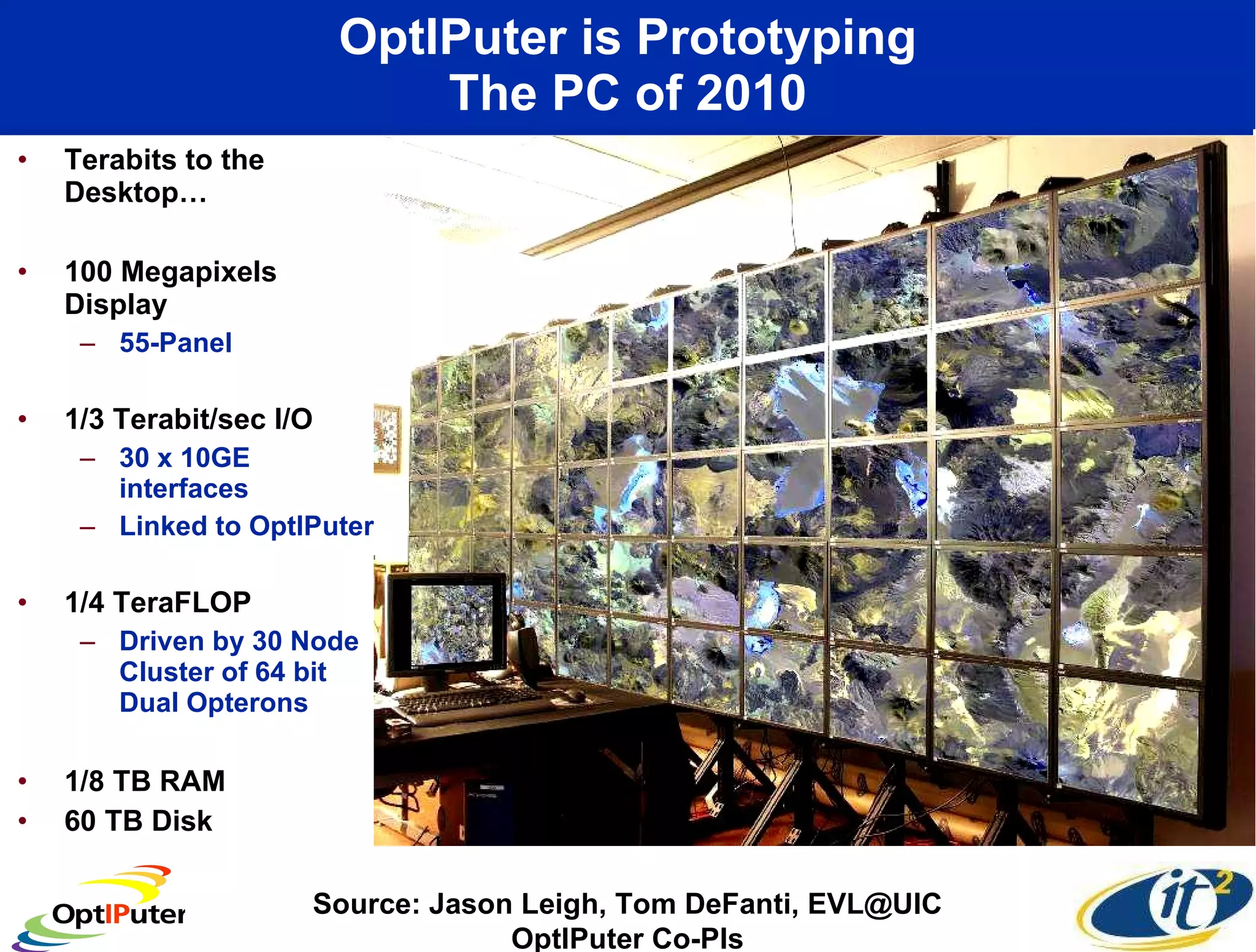 OptIPuter is Prototyping The PC of 2010 Terabits to the Desktop… 100 Megapixels Display  55-Panel 1/3 Terabit/sec I/O 30 x 10GE interfaces Linked to OptIPuter 1/4 TeraFLOP  Driven by 30 Node Cluster of 64 bit Dual Opterons 1/8 TB RAM 60 TB Disk Source: Jason Leigh, Tom DeFanti, EVL@UIC OptIPuter Co-PIs 