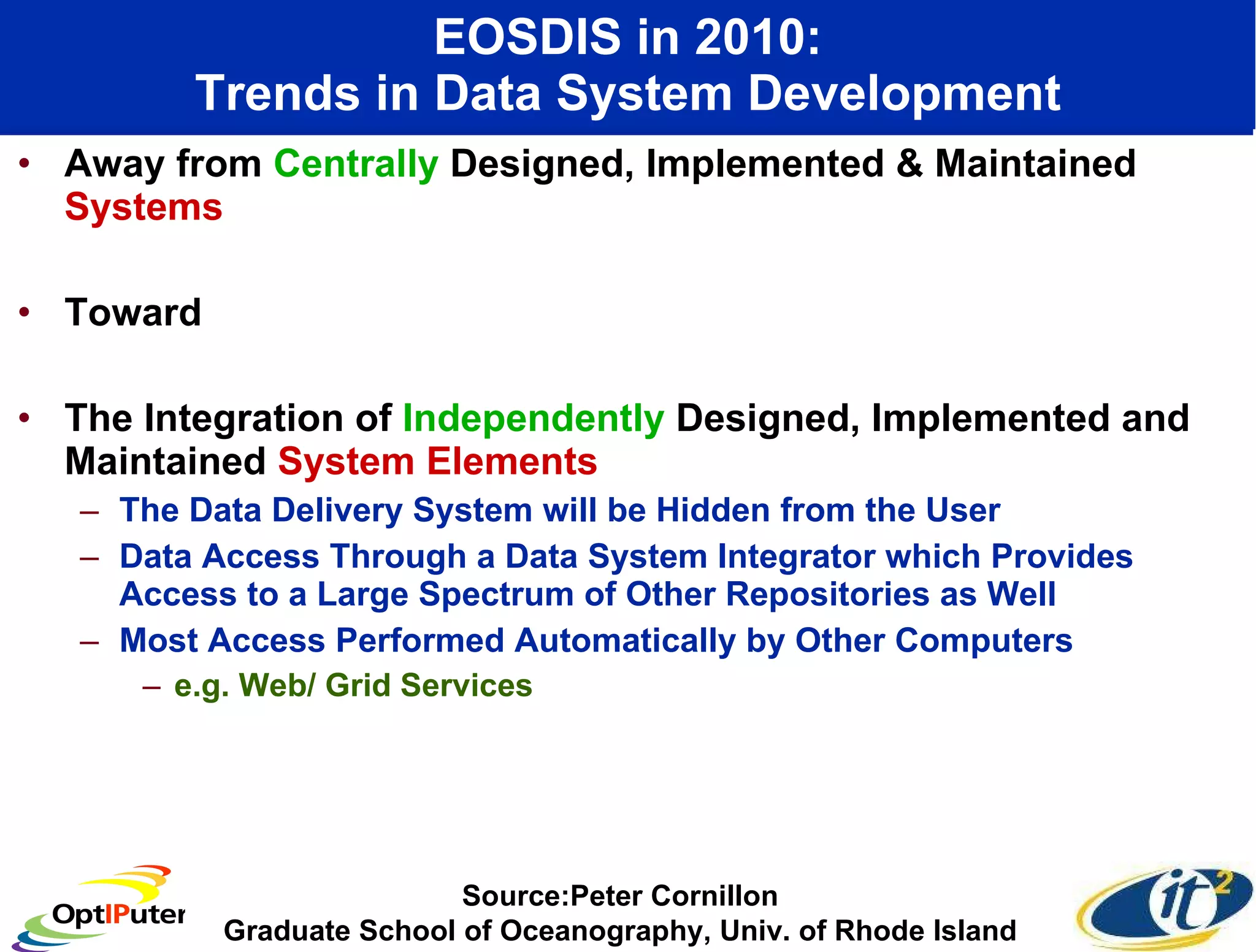 EOSDIS in 2010: Trends in Data System Development Away from  Centrally  Designed, Implemented & Maintained  Systems Toward  The Integration of  Independently  Designed, Implemented and Maintained  System Elements The Data Delivery System will be Hidden from the User Data Access Through a Data System Integrator which Provides Access to a Large Spectrum of Other Repositories as Well Most Access Performed Automatically by Other Computers e.g. Web/ Grid Services Source:Peter Cornillon Graduate School of Oceanography, Univ. of Rhode Island 
