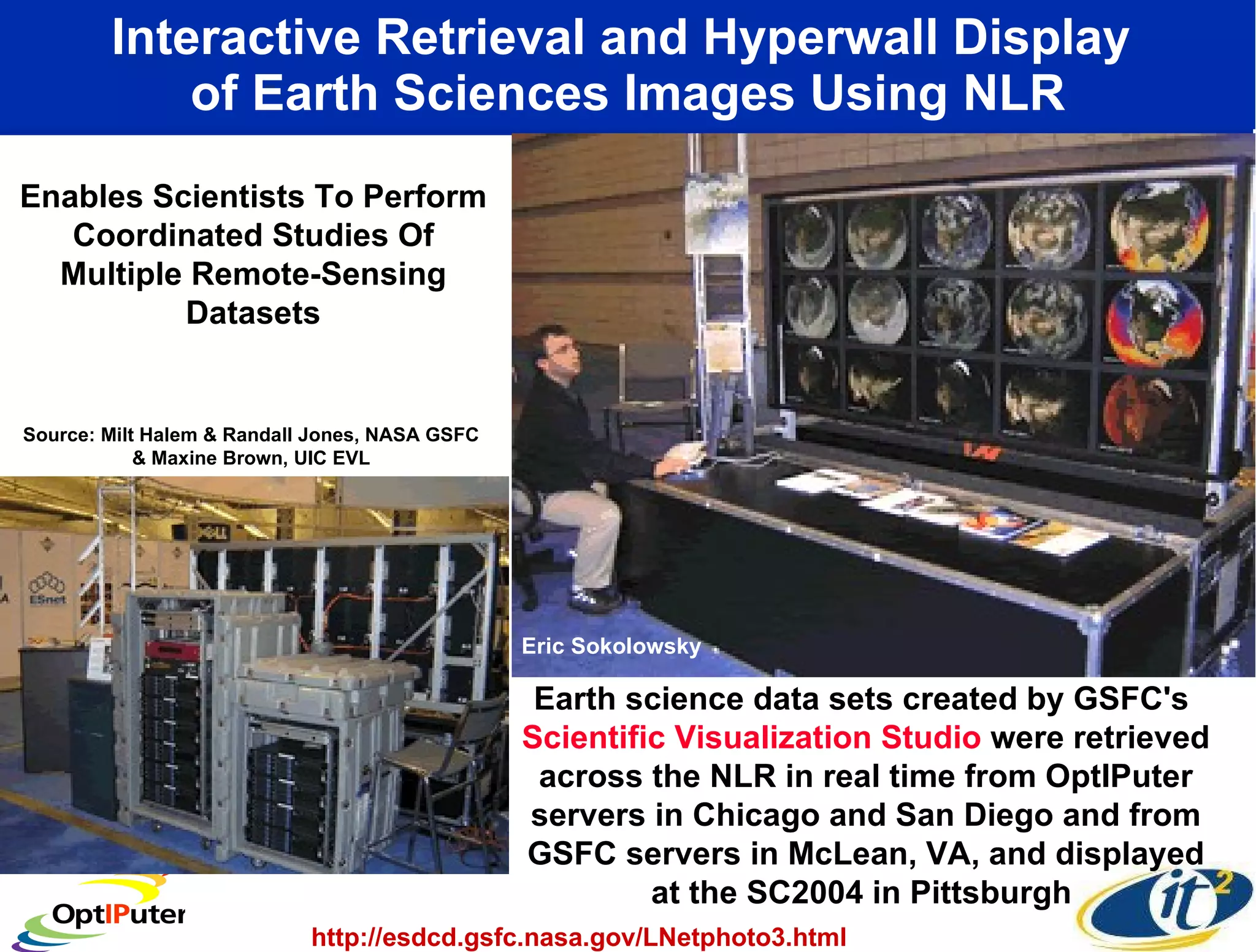 Interactive Retrieval and Hyperwall Display  of Earth Sciences Images Using NLR Earth science data sets created by GSFC's  Scientific Visualization Studio  were retrieved across the NLR in real time from OptIPuter servers in Chicago and San Diego and from GSFC servers in McLean, VA, and displayed at the SC2004 in Pittsburgh  Enables Scientists To Perform Coordinated Studies Of Multiple Remote-Sensing Datasets http://esdcd.gsfc.nasa.gov/LNetphoto3.html Source: Milt Halem & Randall Jones, NASA GSFC & Maxine Brown, UIC EVL Eric Sokolowsky  