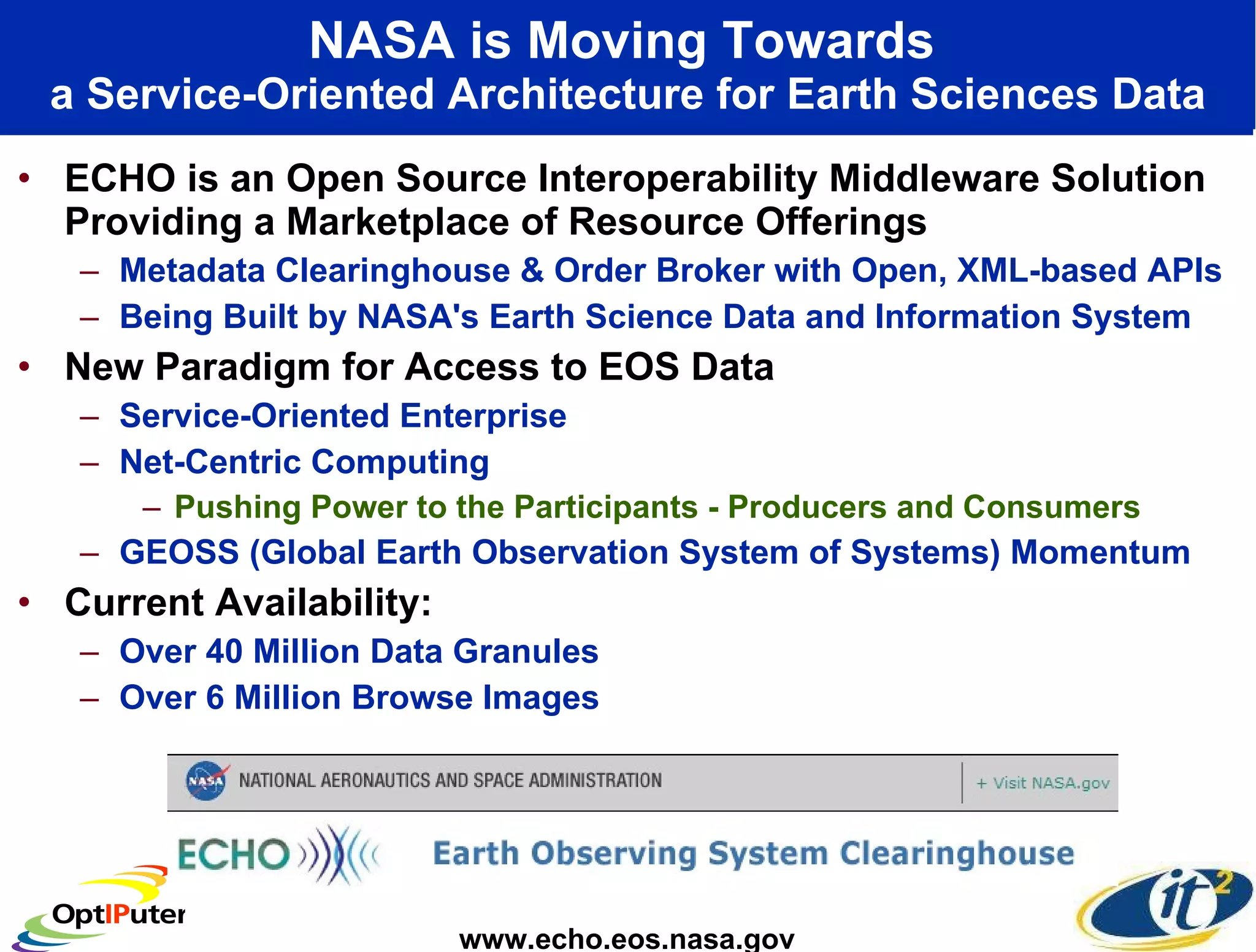 NASA is Moving Towards   a Service-Oriented Architecture for Earth Sciences Data ECHO is an Open Source Interoperability Middleware Solution Providing a Marketplace of Resource Offerings Metadata Clearinghouse & Order Broker with Open, XML-based APIs Being Built by NASA's Earth Science Data and Information System New Paradigm for Access to EOS Data  Service-Oriented Enterprise Net-Centric Computing Pushing Power to the Participants - Producers and Consumers GEOSS (Global Earth Observation System of Systems) Momentum Current Availability: Over 40 Million Data Granules  Over 6 Million Browse Images www.echo.eos.nasa.gov 