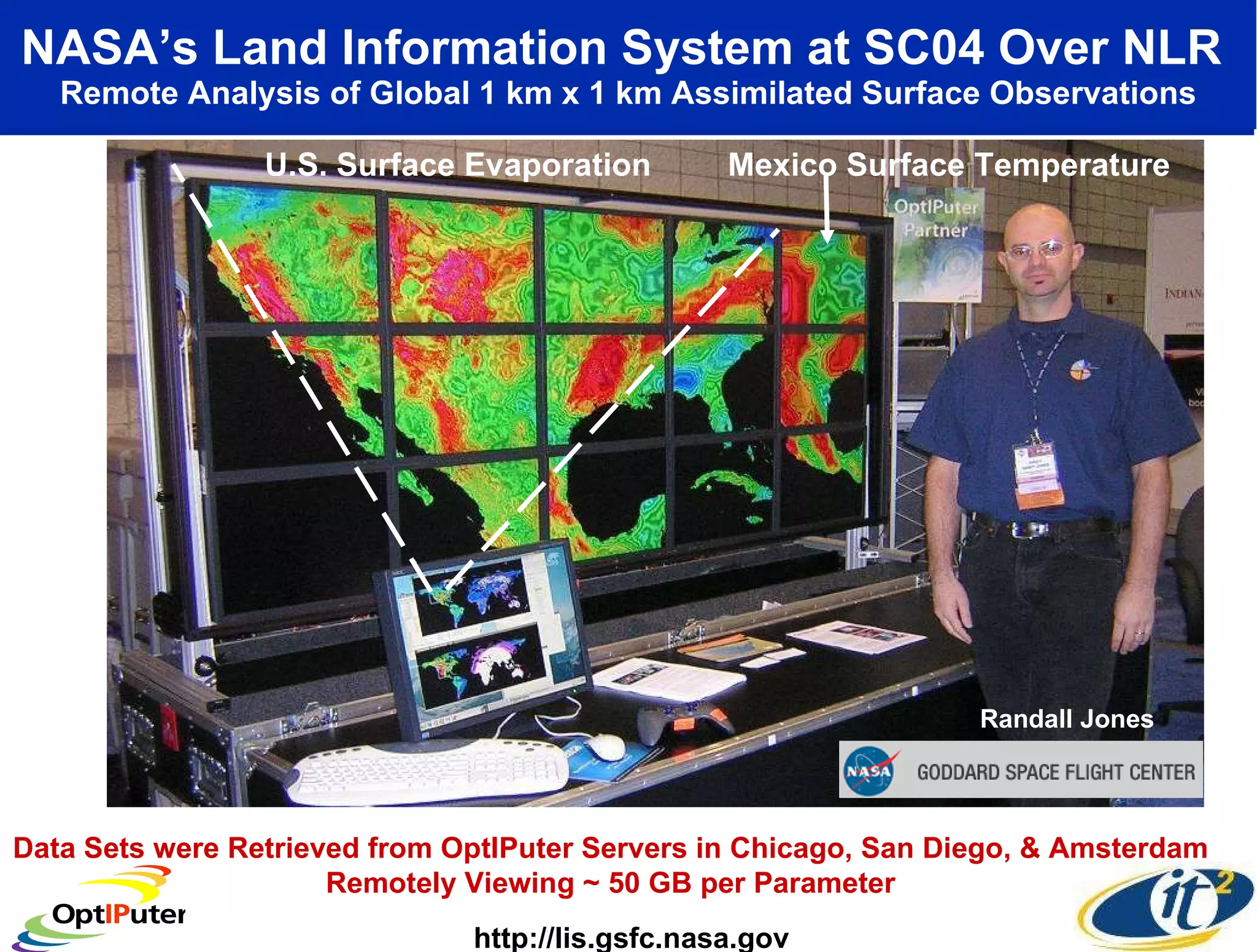 NASA’s Land Information System at SC04 Over NLR   Remote Analysis of Global 1 km x 1 km Assimilated Surface Observations Data Sets were Retrieved from OptIPuter Servers in Chicago, San Diego, & Amsterdam  Remotely Viewing ~ 50 GB per Parameter  Randall Jones http://lis.gsfc.nasa.gov U.S. Surface Evaporation Mexico   Surface Temperature 