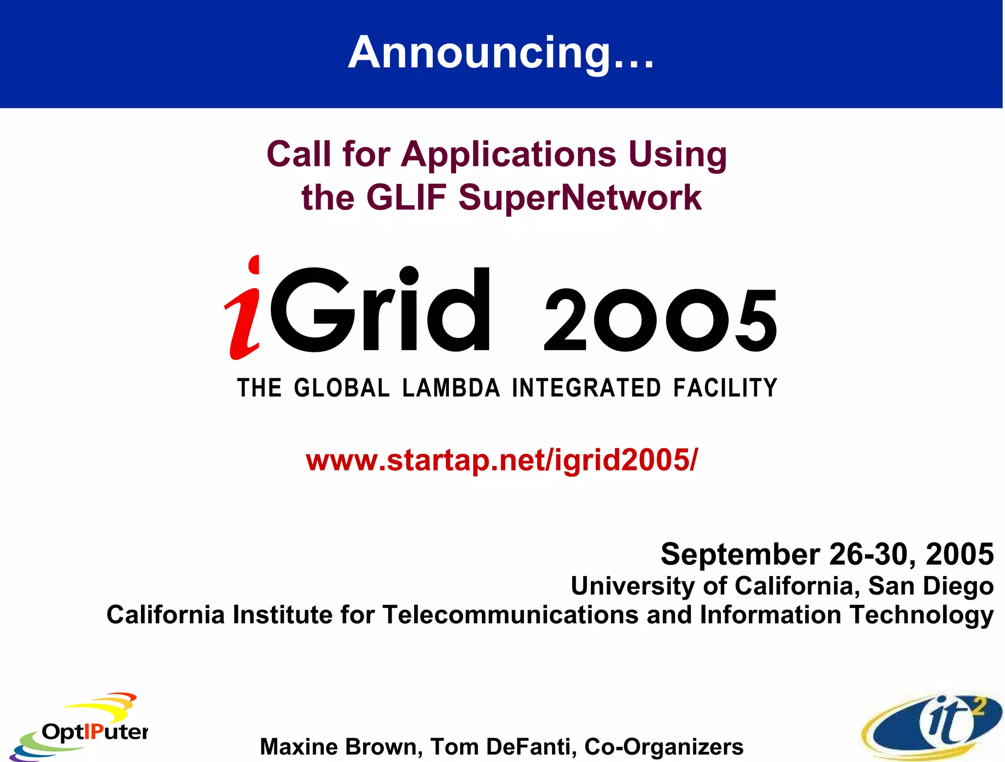 September 26-30, 2005 University of California, San Diego California Institute for Telecommunications and Information Technology Announcing… i Grid  2 oo 5 T   H   E  G   L   O   B   A   L  L   A   M   B   D   A  I   N   T   E   G   R   A   T   E   D  F   A   C   I   L   I   T   Y   Call for Applications Using  the GLIF SuperNetwork Maxine Brown, Tom DeFanti, Co-Organizers www.startap.net/igrid2005/ 