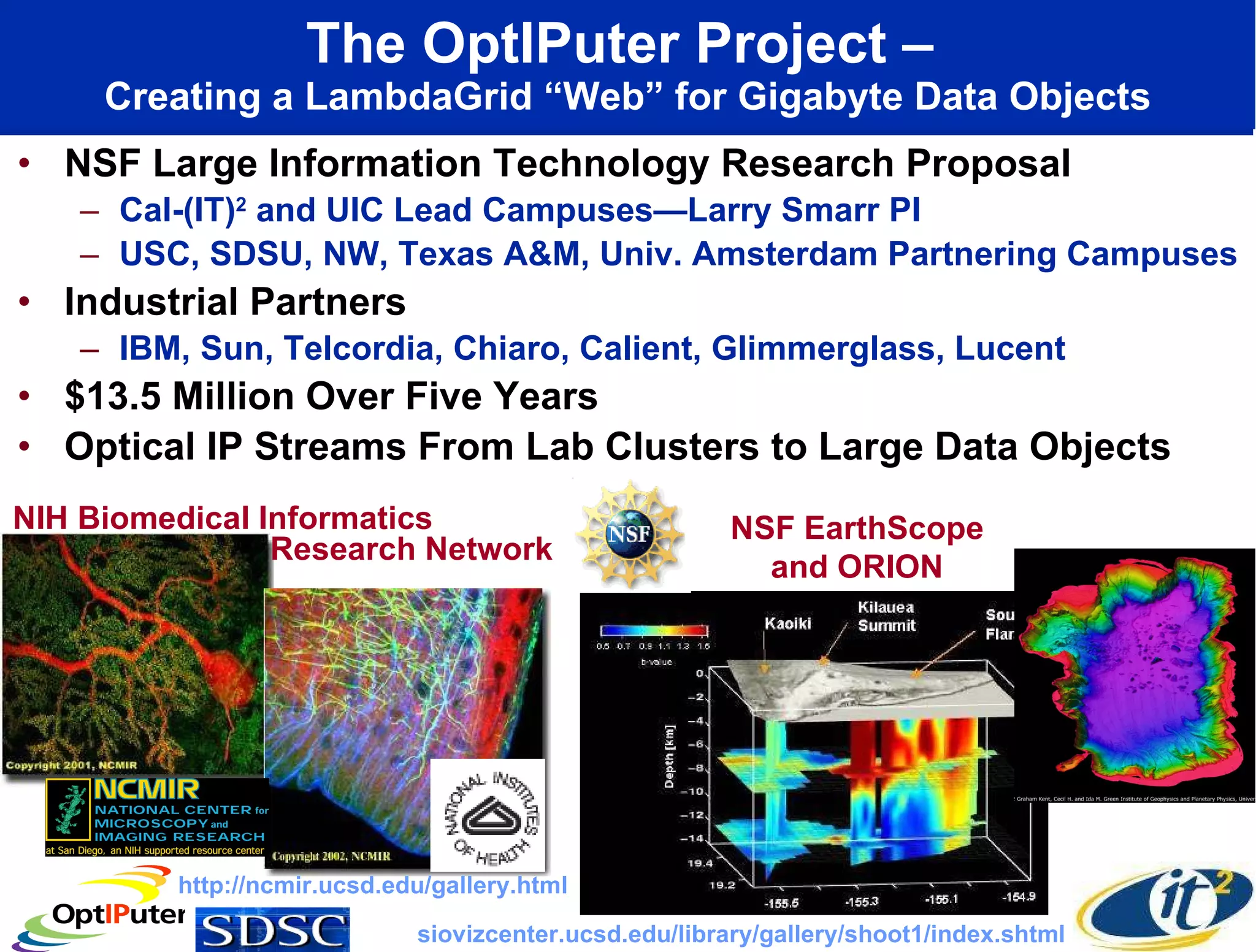 The OptIPuter Project –  Creating a LambdaGrid “Web” for Gigabyte Data Objects NSF Large Information Technology Research Proposal Cal-(IT) 2  and UIC Lead Campuses—Larry Smarr PI USC, SDSU, NW, Texas A&M, Univ. Amsterdam Partnering Campuses Industrial Partners IBM, Sun, Telcordia, Chiaro, Calient, Glimmerglass, Lucent $13.5 Million Over Five Years Optical IP Streams From Lab Clusters to Large Data Objects  NIH Biomedical Informatics NSF EarthScope and ORION http://ncmir.ucsd.edu/gallery.html siovizcenter.ucsd.edu/library/gallery/shoot1/index.shtml Research Network 