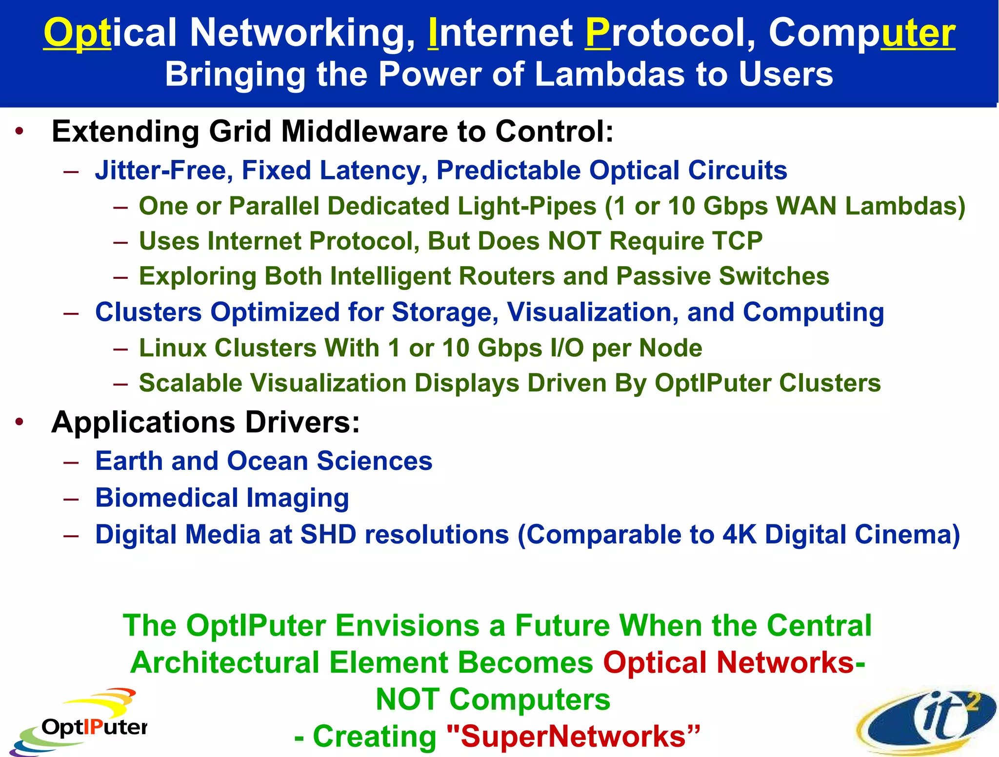 Opt ical Networking,  I nternet  P rotocol, Comp uter Bringing the Power of Lambdas to Users Extending Grid Middleware to Control: Jitter-Free, Fixed Latency, Predictable Optical Circuits One or Parallel Dedicated Light-Pipes (1 or 10 Gbps WAN Lambdas) Uses Internet Protocol, But Does NOT Require TCP  Exploring Both Intelligent Routers and Passive Switches Clusters Optimized for Storage, Visualization, and Computing Linux Clusters With 1 or 10 Gbps I/O per Node Scalable Visualization Displays Driven By OptIPuter Clusters Applications Drivers:  Earth and Ocean Sciences Biomedical Imaging Digital Media at SHD resolutions (Comparable to 4K Digital Cinema) The OptIPuter Envisions a Future When the Central Architectural Element Becomes  Optical Networks - NOT Computers  - Creating  &quot;SuperNetworks” 