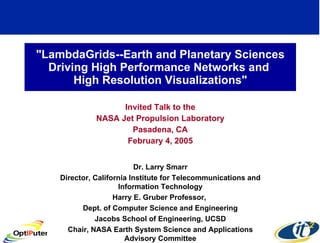 &quot;LambdaGrids--Earth and Planetary Sciences Driving High Performance Networks and  High Resolution Visualizations&quot; Invited Talk to the NASA Jet Propulsion Laboratory Pasadena, CA February 4, 2005 Dr. Larry Smarr Director, California Institute for Telecommunications and Information Technology Harry E. Gruber Professor,  Dept. of Computer Science and Engineering Jacobs School of Engineering, UCSD Chair, NASA Earth System Science and Applications Advisory Committee 