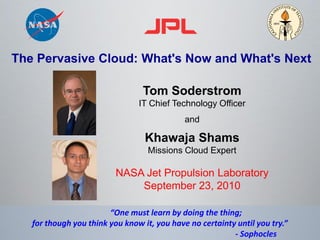 The Pervasive Cloud: What's Now and What's Next

                                 Tom Soderstrom
                                IT Chief Technology Officer
                                             and

                                  Khawaja Shams
                                   Missions Cloud Expert

                          NASA Jet Propulsion Laboratory
                              September 23, 2010

                        “One must learn by doing the thing;
   for though you think you know it, you have no certainty until you try.”
                                                          - Sophocles
 