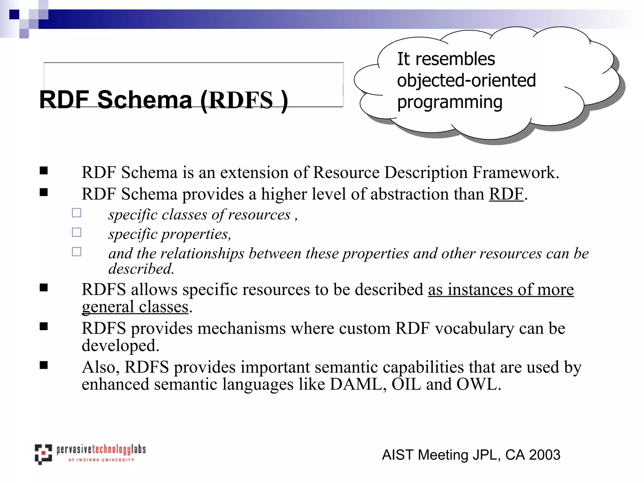 RDF Schema is an extension of Resource Description Framework. RDF Schema provides a higher level of abstraction than  RDF . specific classes of resources , specific properties,  and the relationships between these properties and other resources can be described. RDFS allows specific resources to be described  as instances of more general classes . RDFS provides mechanisms where custom RDF vocabulary can be developed. Also, RDFS provides important semantic capabilities that are used by enhanced semantic languages like DAML, OIL and OWL. AIST Meeting JPL, CA 2003 RDF Schema ( RDFS  ) It resembles objected-oriented programming 