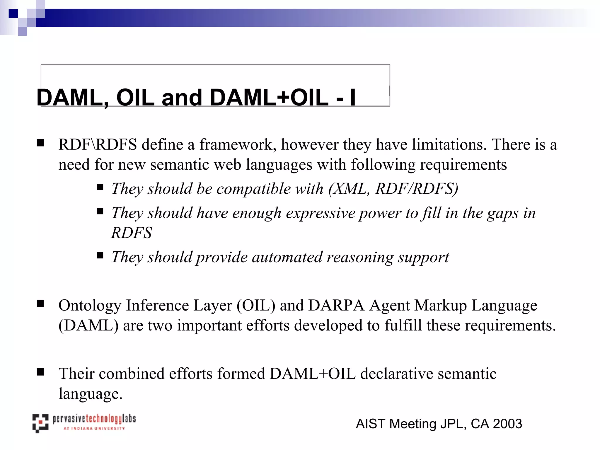 RDF\RDFS define a framework, however they have limitations. There is a need for new semantic web languages with following requirements They should be compatible with (XML, RDF/RDFS) They should have enough expressive power to fill in the gaps in RDFS They should provide automated reasoning support Ontology Inference Layer (OIL) and DARPA Agent Markup Language (DAML) are two important efforts developed to fulfill these requirements. Their combined efforts formed DAML+OIL declarative semantic language. AIST Meeting JPL, CA 2003 DAML, OIL and DAML+OIL - I   
