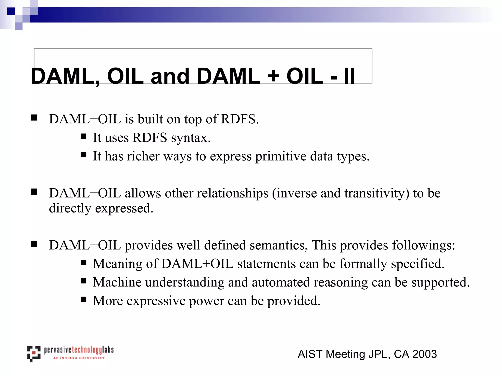 DAML+OIL is built on top of RDFS.  It uses RDFS syntax. It has richer ways to express primitive data types. DAML+OIL allows other relationships (inverse and transitivity) to be directly expressed.  DAML+OIL  provides well defined semantics, This provides followings: Meaning of DAML+OIL statements can be formally specified. Machine understanding and automated reasoning can be supported. More expressive power can be provided. AIST Meeting JPL, CA 2003 DAML, OIL and DAML + OIL - II 