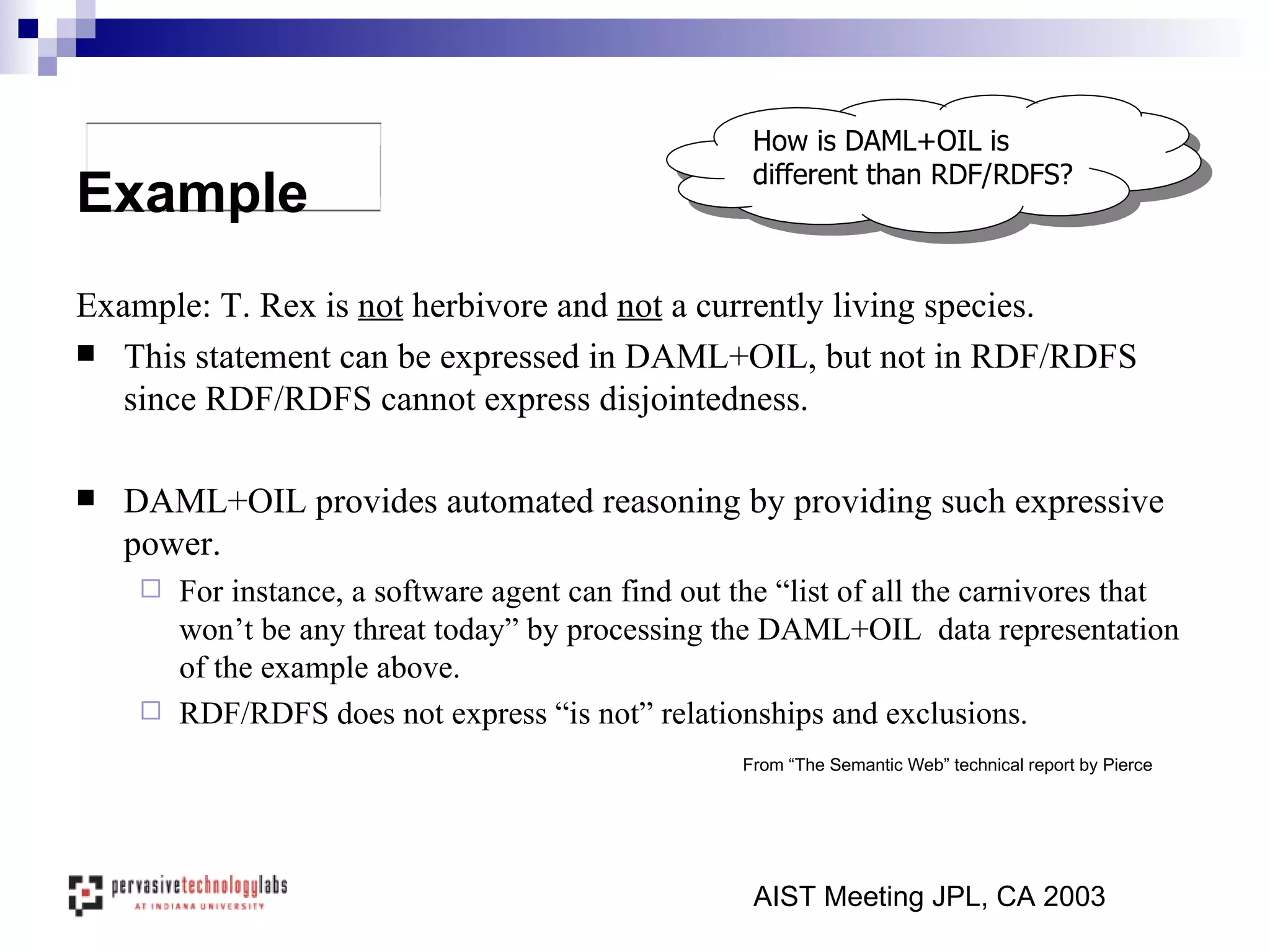 Example: T. Rex is  not  herbivore and  not  a currently living species.  This statement can be expressed in DAML+OIL, but not in RDF/RDFS since RDF/RDFS cannot express disjointedness. DAML+OIL provides automated reasoning by providing such expressive power. For instance, a software agent can find out the “list of all the carnivores that won’t be any threat today” by processing the DAML+OIL  data representation of the example above.  RDF/RDFS does not express “is not” relationships and exclusions. AIST Meeting JPL, CA 2003 Example How is DAML+OIL is different than RDF/RDFS? From “The Semantic Web” technical report by Pierce 