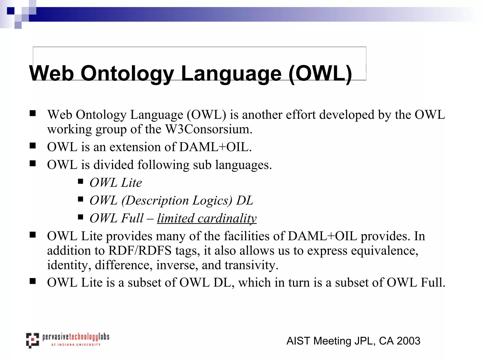 Web Ontology Language (OWL) is another effort developed by the OWL working group of the W3Consorsium. OWL is an extension of DAML+OIL. OWL is divided following sub languages. OWL Lite  OWL (Description Logics) DL OWL Full –  limited cardinality OWL Lite provides many of the facilities of DAML+OIL provides. In addition to RDF/RDFS tags, it also allows us to express equivalence, identity, difference, inverse, and transivity.  OWL Lite is a subset of OWL DL, which in turn is a subset of OWL Full.   AIST Meeting JPL, CA 2003 Web Ontology Language (OWL) 