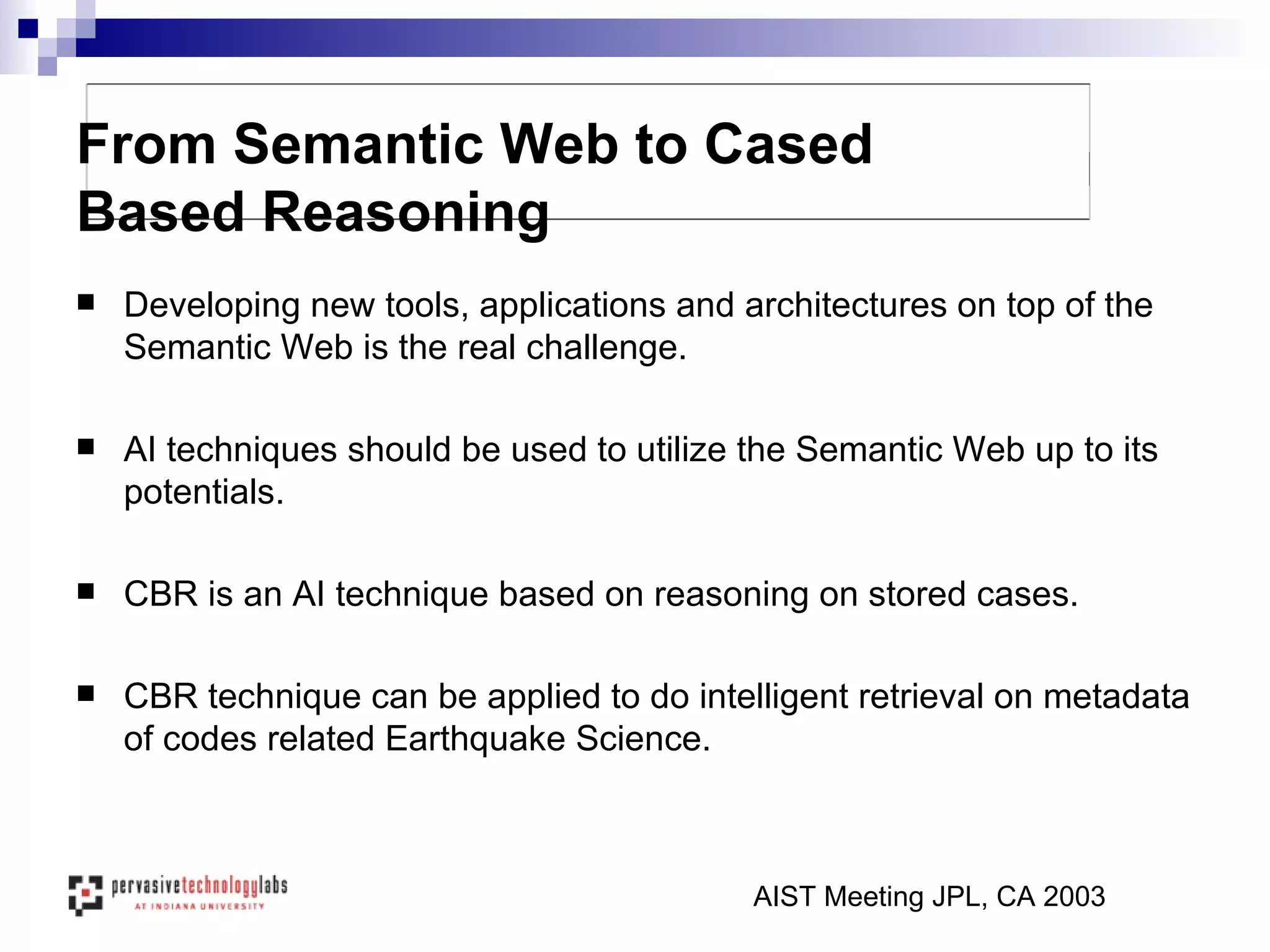 Developing new tools, applications and architectures on top of the Semantic Web is the real challenge. AI techniques should be used to utilize the Semantic Web up to its potentials. CBR is an AI technique based on reasoning on stored cases. CBR technique can be applied to do intelligent retrieval on metadata of codes related Earthquake Science. From Semantic Web to Cased Based Reasoning AIST Meeting JPL, CA 2003 