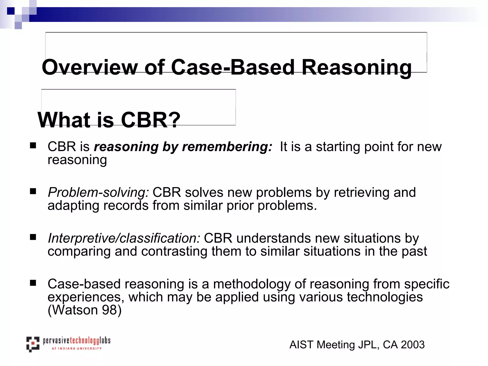 CBR is  reasoning by remembering:  It is a starting point for new reasoning Problem-solving:  CBR   solves new problems by retrieving and adapting records from similar prior problems.  Interpretive/classification:  CBR understands new situations by comparing and contrasting them to similar situations in the past Case-based reasoning is a methodology of reasoning from specific experiences, which may be applied using various technologies (Watson 98) AIST Meeting JPL, CA 2003 What is CBR? Overview of Case-Based Reasoning 