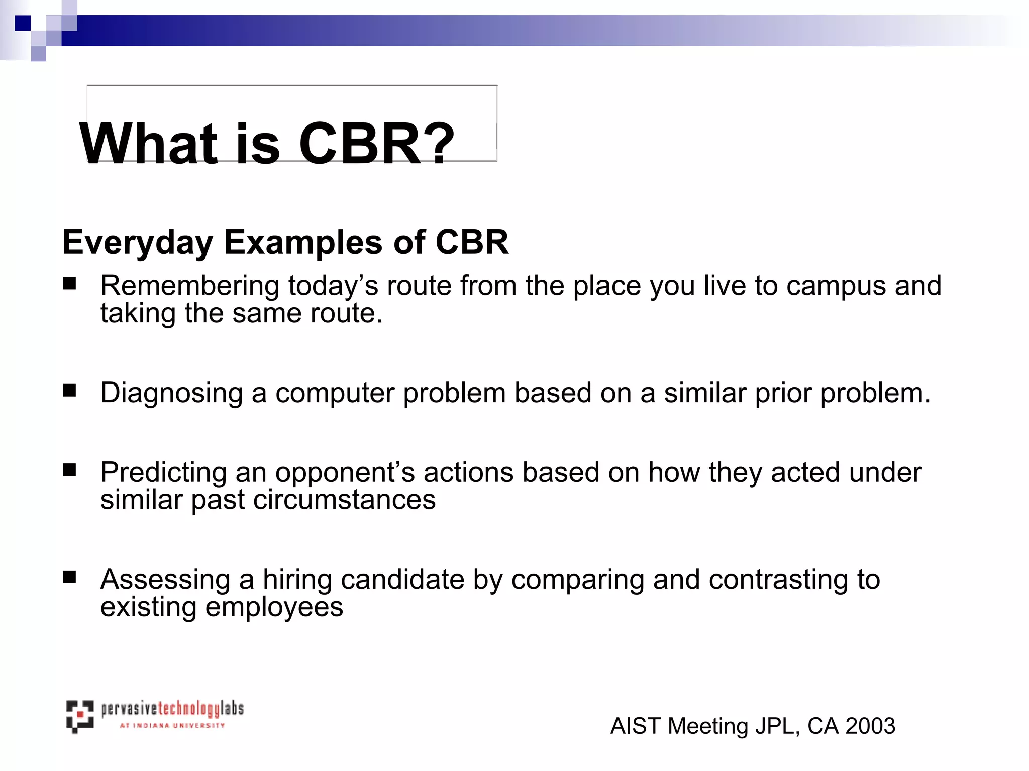 Everyday Examples of CBR Remembering today’s route from the place you live to campus and taking the same route. Diagnosing a computer problem based on a similar prior problem. Predicting an opponent’s actions based on how they acted under similar past circumstances Assessing a hiring candidate by comparing and contrasting to existing employees What is CBR? AIST Meeting JPL, CA 2003 