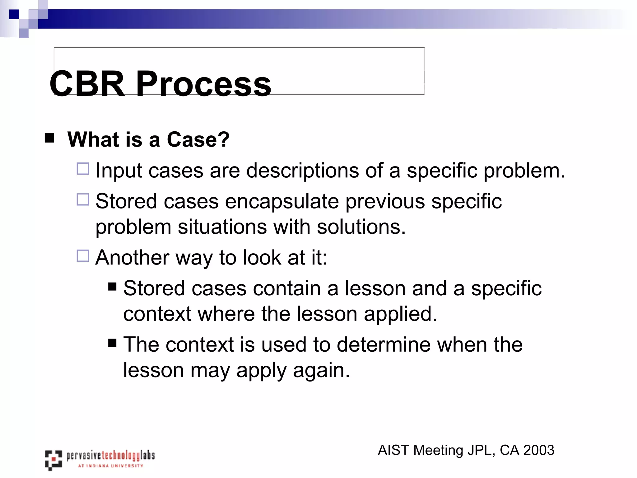 CBR Process What is a Case? Input cases are descriptions of a specific problem. Stored cases encapsulate previous specific problem situations with solutions. Another way to look at it: Stored cases contain a lesson and a specific context where the lesson applied. The context is used to determine when the lesson may apply again. AIST Meeting JPL, CA 2003 