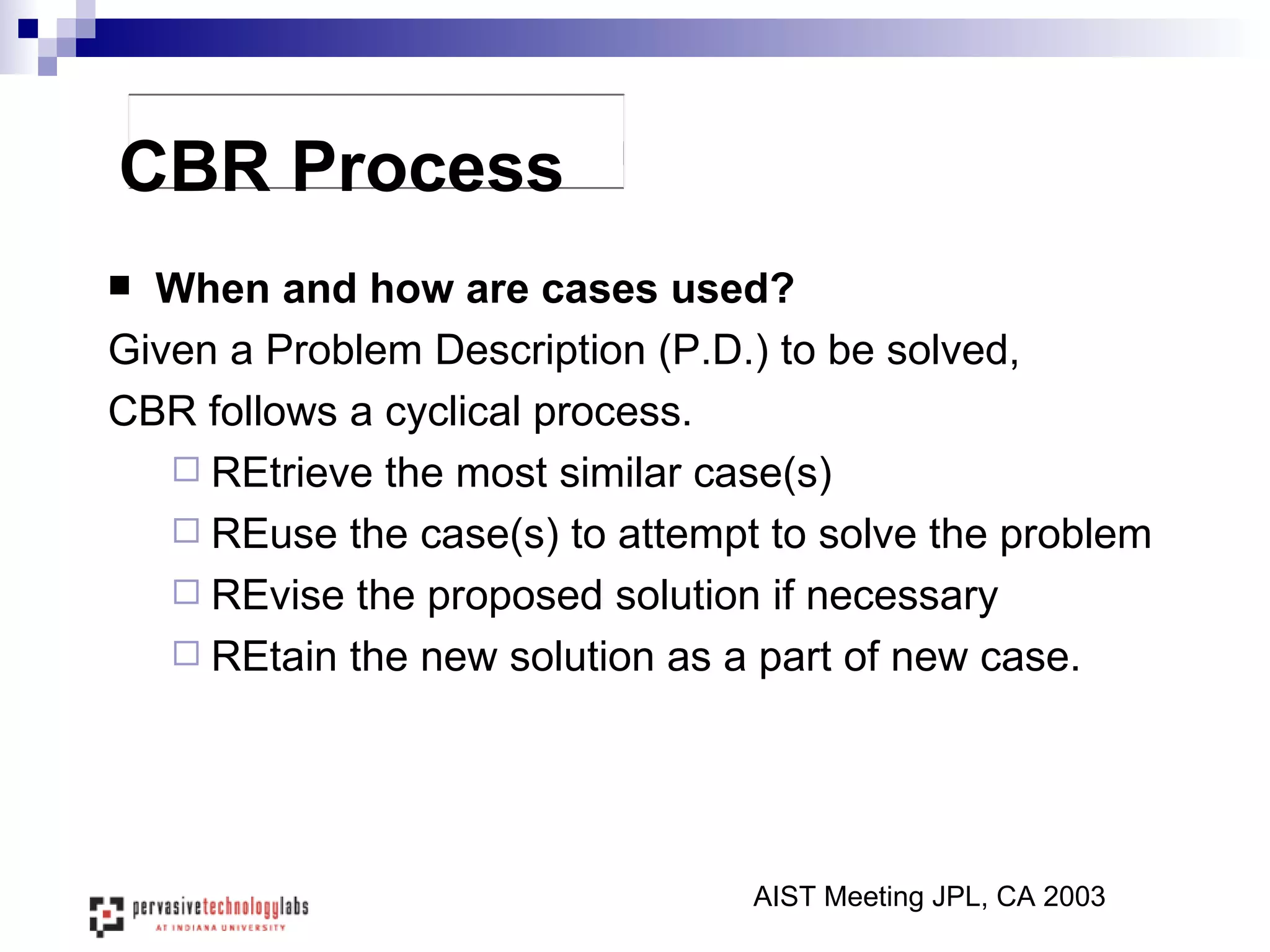 CBR Process When and how are cases used? Given a Problem Description (P.D.) to be solved,  CBR follows a cyclical process. REtrieve the most similar case(s) REuse the case(s) to attempt to solve the problem REvise the proposed solution if necessary REtain the new solution as a part of new case. AIST Meeting JPL, CA 2003 