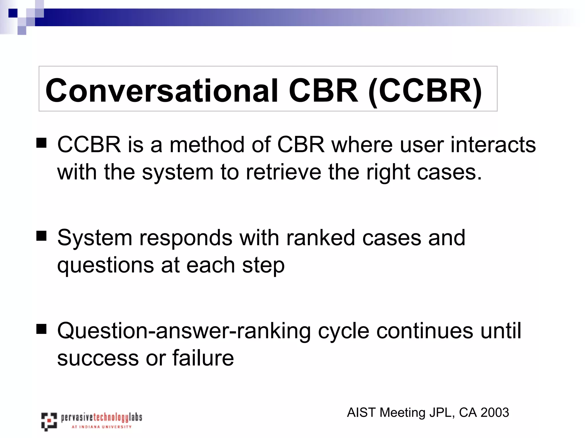 Conversational CBR (CCBR) CCBR is a method of CBR where user interacts with the system to retrieve the right cases. System responds with ranked cases and questions at each step Question-answer-ranking cycle continues until success or failure AIST Meeting JPL, CA 2003 