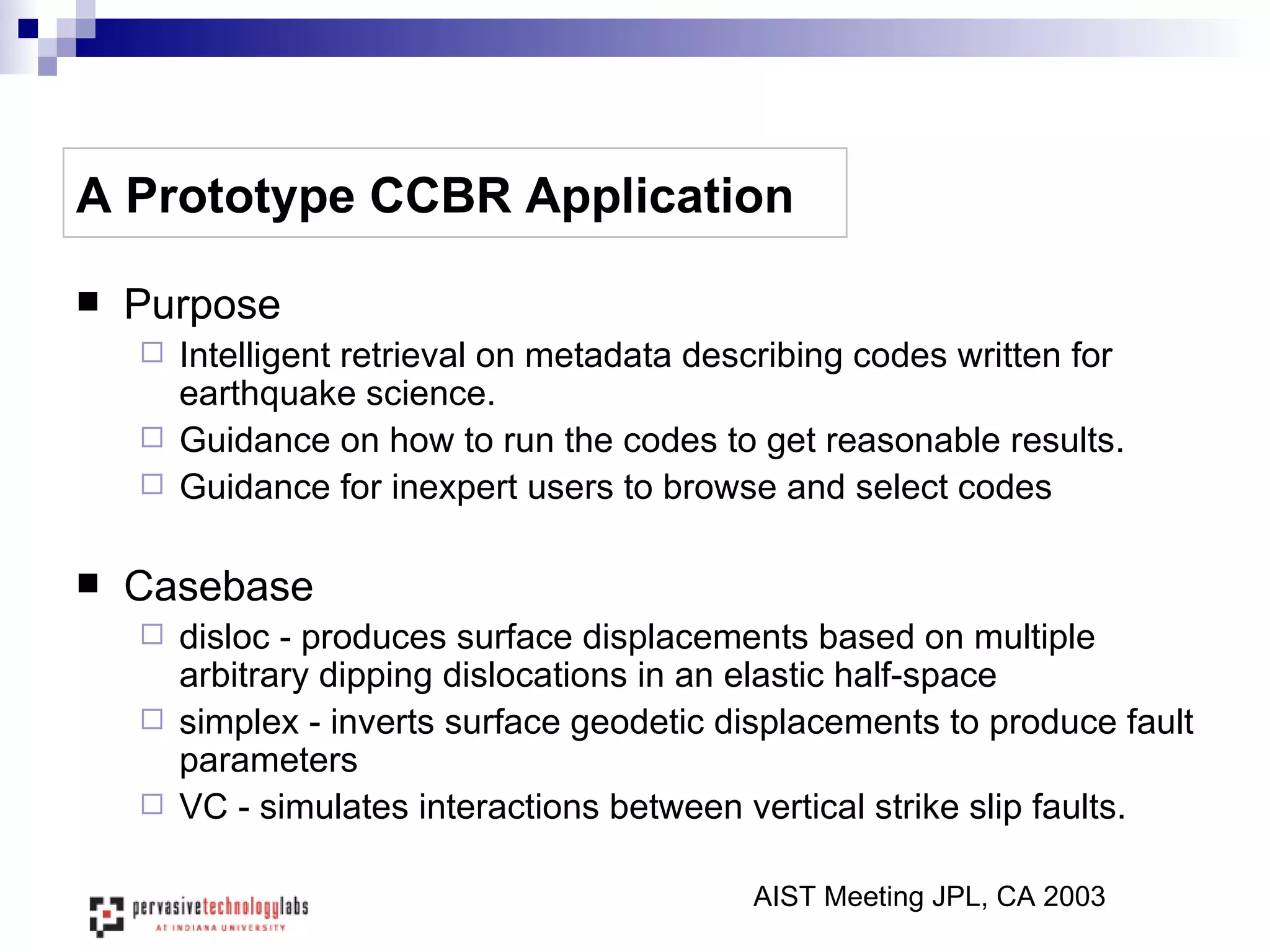 A Prototype CCBR Application Purpose Intelligent retrieval on metadata describing codes written for earthquake science.  Guidance on how to run the codes to get reasonable results. Guidance for inexpert users to browse and select codes  Casebase  disloc - produces surface displacements based on multiple arbitrary dipping dislocations in an elastic half-space simplex - inverts surface geodetic displacements to produce fault parameters VC - simulates interactions between vertical strike slip faults.  AIST Meeting JPL, CA 2003 