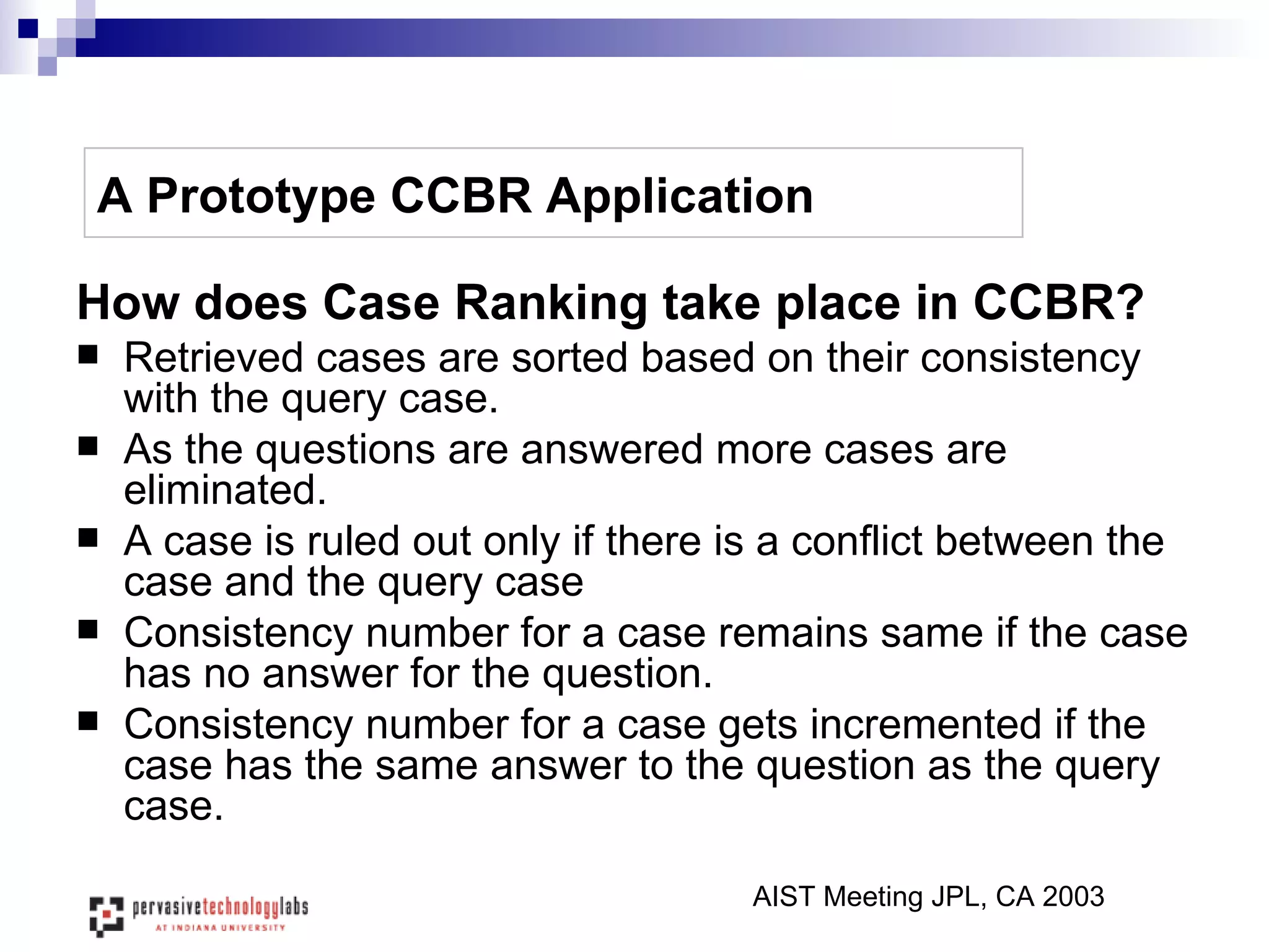 A Prototype CCBR Application How does Case Ranking take place in CCBR? Retrieved cases are sorted based on their consistency with the query case.  As the questions are answered more cases are eliminated. A case is ruled out only if there is a conflict between the case and the query case Consistency number for a case remains same if the case has no answer for the question. Consistency number for a case gets incremented if the case has the same answer to the question as the query case. AIST Meeting JPL, CA 2003 