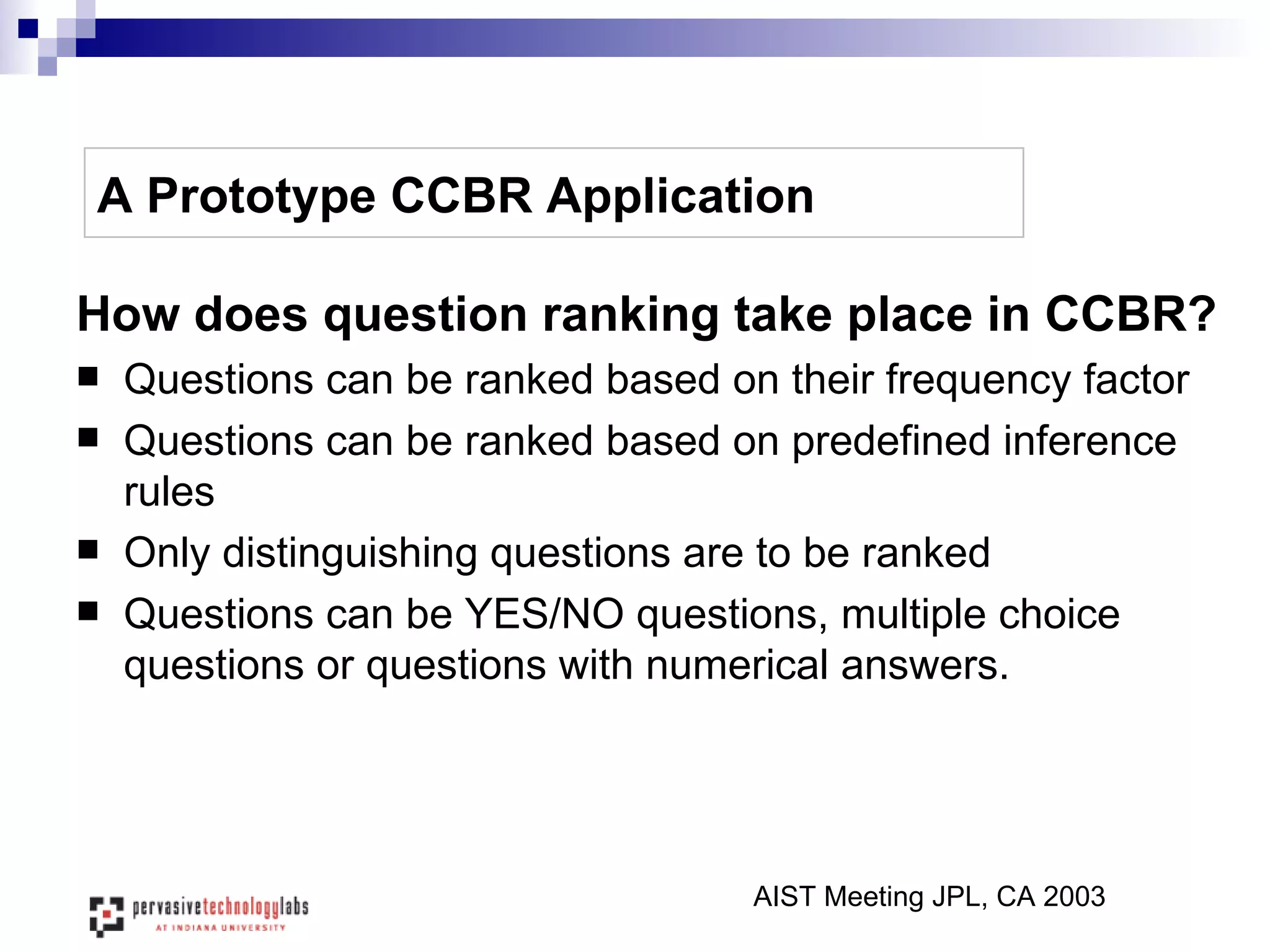 A Prototype CCBR Application How does question ranking take place in CCBR? Questions can be ranked based on their frequency factor Questions can be ranked based on predefined inference rules Only distinguishing questions are to be ranked Questions can be YES/NO questions, multiple choice questions or questions with numerical answers. AIST Meeting JPL, CA 2003 