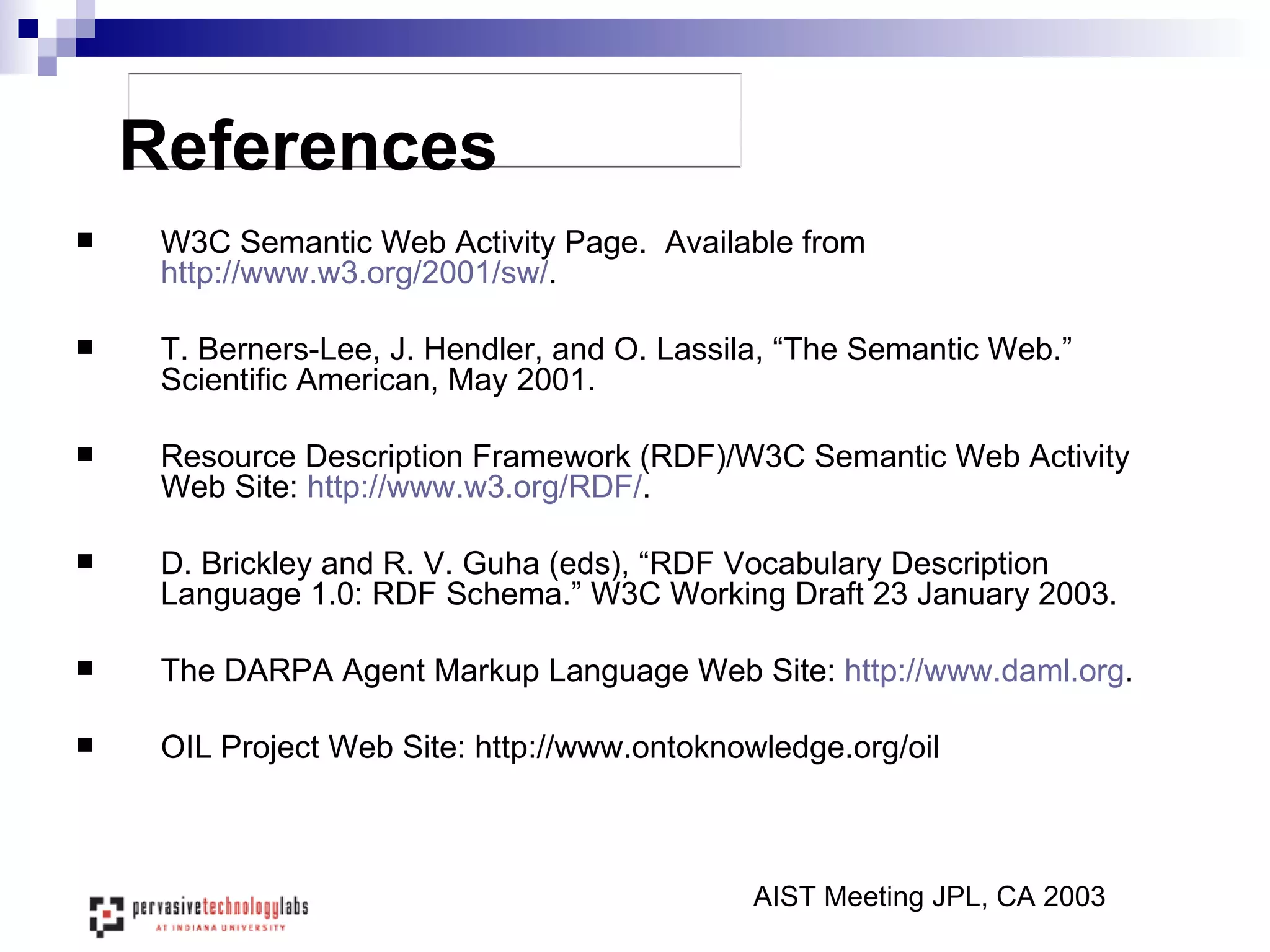 W3C Semantic Web Activity Page.  Available from  http://www.w3.org/2001/sw/ . T. Berners-Lee, J. Hendler, and O. Lassila, “The Semantic Web.” Scientific American, May 2001.  Resource Description Framework (RDF)/W3C Semantic Web Activity Web Site:  http://www.w3.org/RDF/ .  D. Brickley and R. V. Guha (eds), “RDF Vocabulary Description Language 1.0: RDF Schema.” W3C Working Draft 23 January 2003. The DARPA Agent Markup Language Web Site:  http:// www.daml.org . OIL Project Web Site: http://www.ontoknowledge.org/oil References AIST Meeting JPL, CA 2003 