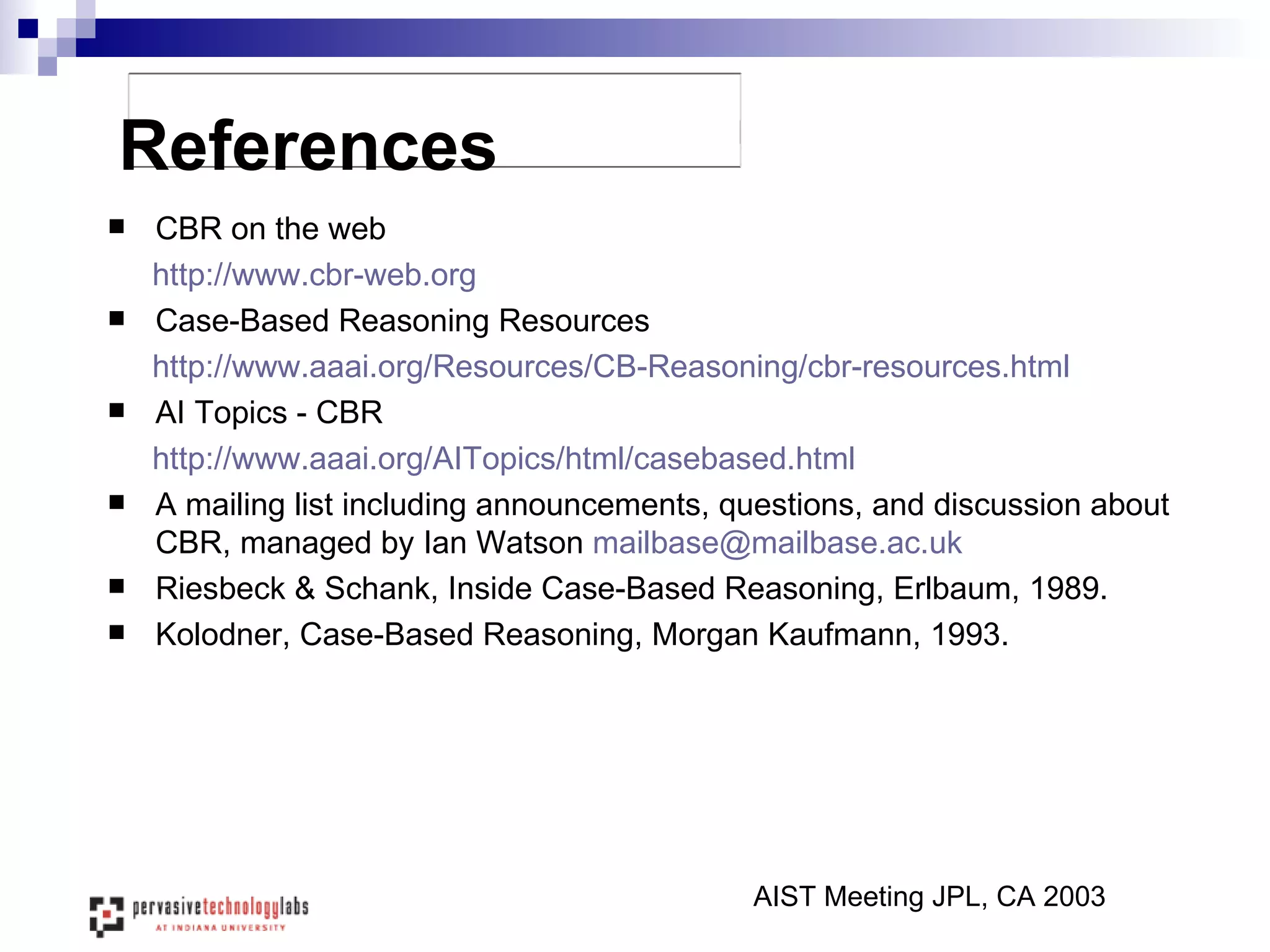 References CBR on the web http://www.cbr-web.org Case-Based Reasoning Resources http://www.aaai.org/Resources/CB-Reasoning/cbr-resources.html AI Topics - CBR  http:// www.aaai.org/AITopics/html/casebased.html A mailing list including announcements, questions, and discussion about CBR, managed by Ian Watson  [email_address]   Riesbeck & Schank, Inside Case-Based Reasoning, Erlbaum, 1989. Kolodner, Case-Based Reasoning, Morgan Kaufmann, 1993. AIST Meeting JPL, CA 2003 