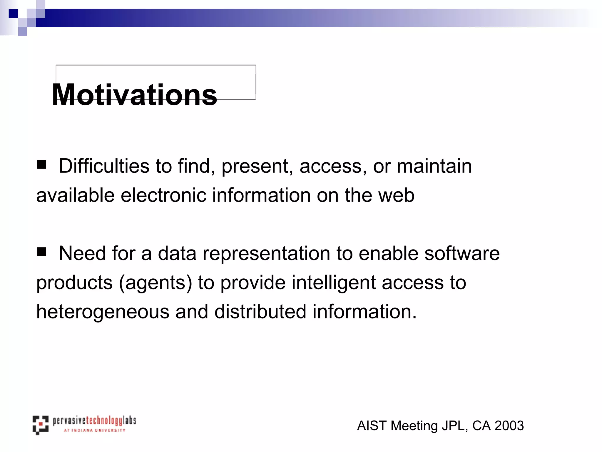 Difficulties to find, present, access, or maintain  available electronic information on the web Need for a data representation to enable software  products (agents) to provide intelligent access to  heterogeneous and distributed information. AIST Meeting JPL, CA 2003 Motivations 