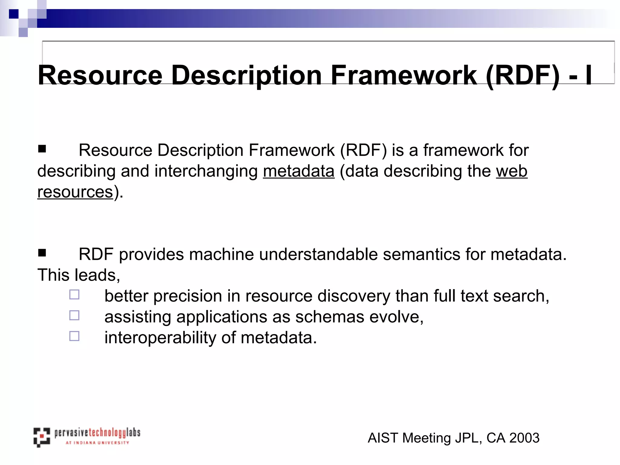 Resource Description Framework (RDF) is a framework for  describing and interchanging  metadata  (data describing the  web resources ).  RDF provides machine understandable semantics for metadata. This leads,  better precision in resource discovery than full text search,  assisting applications as schemas evolve,  interoperability of metadata.  AIST Meeting JPL, CA 2003 Resource Description Framework (RDF) - I 