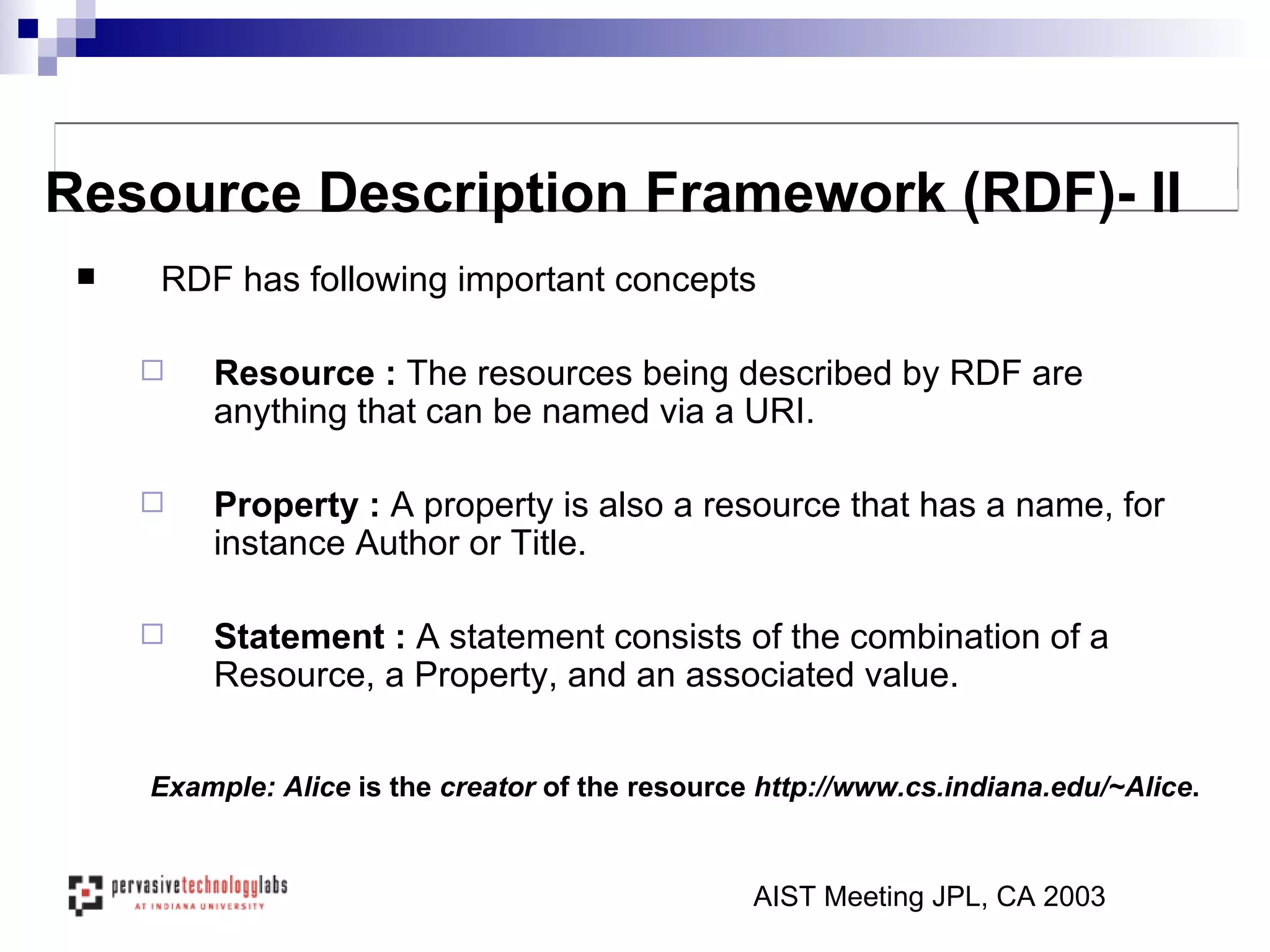 RDF has following important concepts Resource :  The resources being described by RDF are anything that can be named via a URI.  Property :  A property is also a resource that has a name, for instance Author or Title.  Statement :  A statement consists of the combination of a Resource, a Property, and an associated value.  AIST Meeting JPL, CA 2003 Resource Description Framework (RDF)- II Example: Alice  is the  creator  of the resource  http://www.cs.indiana.edu/~Alice .   