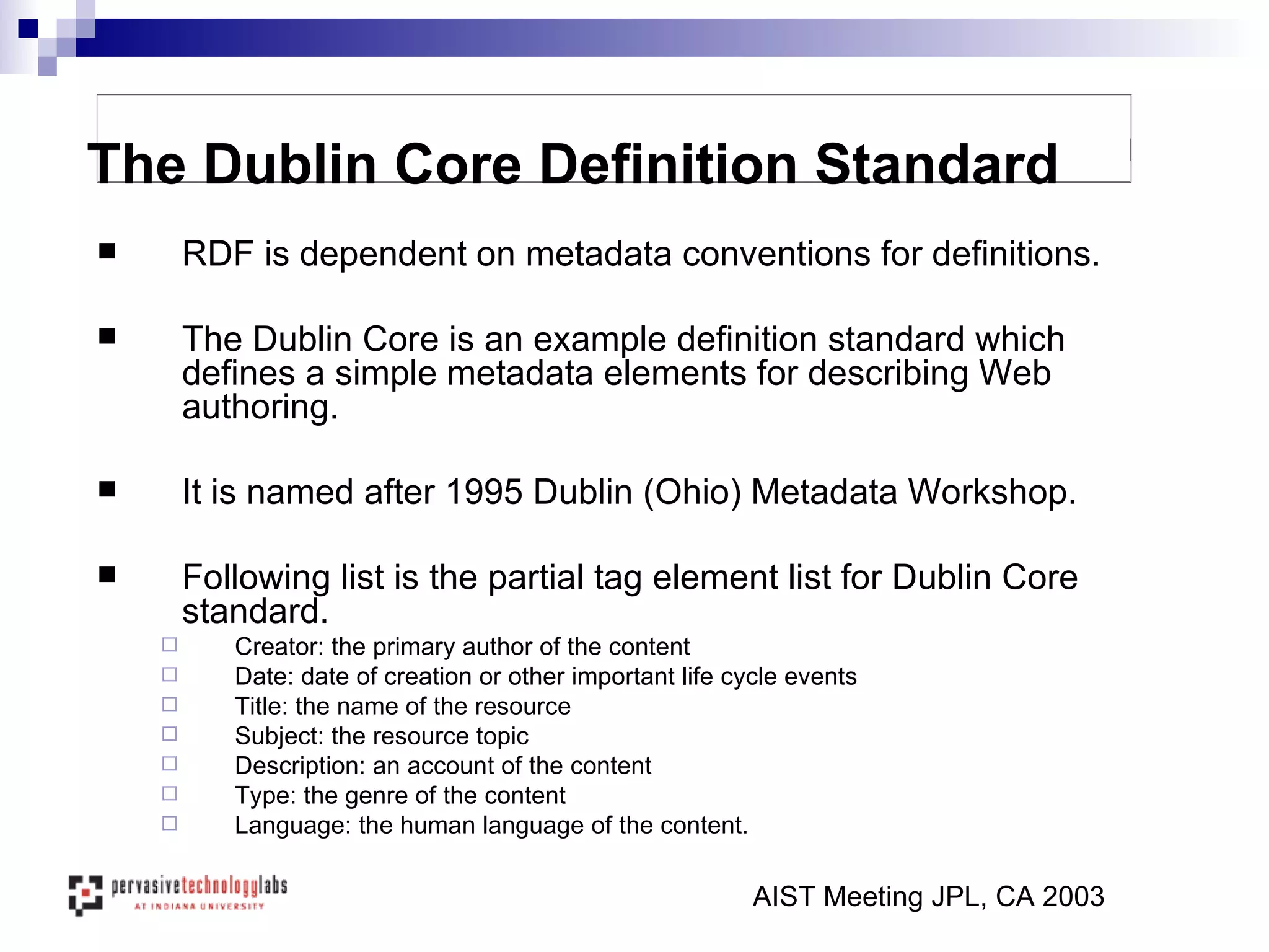 RDF is dependent on metadata conventions for definitions. The Dublin Core is an example definition standard which defines a simple metadata elements for describing Web authoring. It is named after 1995 Dublin (Ohio) Metadata Workshop. Following list is the partial tag element list for Dublin Core standard. Creator: the primary author of the content Date: date of creation or other important life cycle events Title: the name of the resource Subject: the resource topic Description: an account of the content Type: the genre of the content Language: the human language of the content. AIST Meeting JPL, CA 2003 The Dublin Core Definition Standard 
