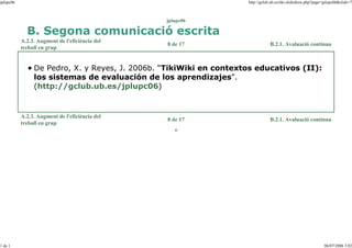 jplupc06

http://gclub.ub.es/tiki-slideshow.php?page=jplupc06&slide=7

jplupc06

B. Segona comunicació escrita
A.2.3. Augment de l'eficiència del
treball en grup

8 de 17

B.2.1. Avaluació contínua

De Pedro, X. y Reyes, J. 2006b. “TikiWiki en contextos educativos (II):
los sistemas de evaluación de los aprendizajes”.
(http://gclub.ub.es/jplupc06)

A.2.3. Augment de l'eficiència del
treball en grup

8 de 17

B.2.1. Avaluació contínua

o

1 de 1

06/07/2006 3:02

 
