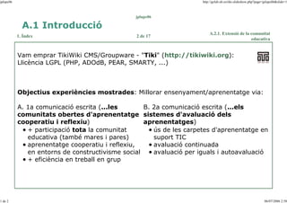 jplupc06

http://gclub.ub.es/tiki-slideshow.php?page=jplupc06&slide=1

jplupc06

A.1 Introducció
1. Índex

2 de 17

A.2.1. Extensió de la comunitat
educativa

Vam emprar TikiWiki CMS/Groupware - "Tiki" (http://tikiwiki.org):
Llicència LGPL (PHP, ADOdB, PEAR, SMARTY, ...)

Objectius experiències mostrades: Millorar ensenyament/aprenentatge via:
B. 2a comunicació escrita (...els
A. 1a comunicació escrita (...les
comunitats obertes d'aprenentatge sistemes d'avaluació dels
aprenentatges)
cooperatiu i reflexiu)
+ participació tota la comunitat
ús de les carpetes d'aprenentatge en
suport TIC
educativa (també mares i pares)
aprenentatge cooperatiu i reflexiu,
avaluació continuada
en entorns de constructivisme social
avaluació per iguals i autoavaluació
+ eficiència en treball en grup

1 de 2

06/07/2006 2:58

 