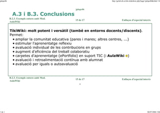 jplupc06

http://gclub.ub.es/tiki-slideshow.php?page=jplupc06&slide=14

jplupc06

A.3 i B.3. Conclusions
B.2.3. Exemple entorn amb Mod.
AulaWiki

15 de 17

Enllaços d'especial interès

TikiWiki: molt potent i versàtil (també en entorns docents/discents).
Permet:
ampliar la comunitat educativa (pares i mares; altres centres, ...)
estimular l'aprenentatge reflexiu
avaluació individual de les contribucions en grups
augment d'eficiència del treball colaboratiu
carpetes d'aprenentatge (ePortfolio) en suport TIC (i AulaWiki )
avaluació i retroalimentació contínua amb alumnat
avaluació per iguals o autoavaluació

B.2.3. Exemple entorn amb Mod.
AulaWiki

15 de 17

Enllaços d'especial interès

o

1 de 1

06/07/2006 3:06

 