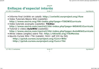 jplupc06

http://gclub.ub.es/tiki-slideshow.php?page=jplupc06&slide=15

jplupc06

Enllaços d'especial interès
A.3 i B.3. Conclusions

16 de 17

Agraïments

Informe final UniWiki en català: http://uniwiki.ourproject.org/ifuw
Video Tutorials Bàsics Wiki (castellà):
http://www.escire.org/tiki-index.php?page=TIKIWICurriculo
Video tutorials avançats (castellà): TikiDav
http://www.escire.com/escire2/tiki-index.php?page=WDAVE1Curriculo
Tutorial (i vídeo) AulaWiki (castellà):
http://www.escire.com/escire2/tiki-index.php?page=AulaWikiCurriculo
Altres videos (anglès) sobre Tiki: http://tikiwiki.org/TikiMovies
Apunts Cursos Wiki i Tiki (català): html i pdf (CC-by-SA)
http://gclub.cursos.ourproject.org/Curs+Wiki
http://gclub.cursos.ourproject.org/Curs+Tiki

A.3 i B.3. Conclusions

16 de 17

Agraïments

o

1 de 1

06/07/2006 3:06

 