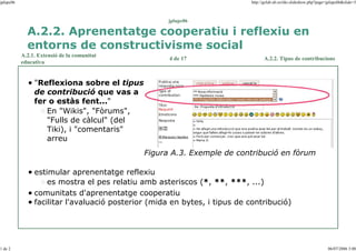 jplupc06

http://gclub.ub.es/tiki-slideshow.php?page=jplupc06&slide=3

jplupc06

A.2.2. Aprenentatge cooperatiu i reflexiu en
entorns de constructivisme social
A.2.1. Extensió de la comunitat
educativa

4 de 17

A.2.2. Tipus de contribucions

"Reflexiona sobre el tipus
de contribució que vas a
fer o estàs fent..."
En "Wikis", "Fòrums",
"Fulls de càlcul" (del
Tiki), i "comentaris"
arreu
Figura A.3. Exemple de contribució en fòrum
estimular aprenentatge reflexiu
es mostra el pes relatiu amb asteriscos (*, **, ***, ...)
comunitats d'aprenentatge cooperatiu
facilitar l'avaluació posterior (mida en bytes, i tipus de contribució)

1 de 2

06/07/2006 3:00

 
