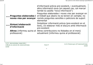 jplupc06

http://gclub.ub.es/tiki-slideshow.php?page=jplupc06&slide=4

d'informació prèvia pre-existent, i eventualment,
altra informació nova (en aquest cas, cal marcar
també la casella "nova informació")
Preguntes elaborades i noves vies per avançar en
Preguntes elaborades i el treball que abans no es tenien en compte; no
***
noves vies per avançar només preguntes senzilles o peticions de suport
elemental
Sintetitzar informació prèvia (pre-existent en el
Síntesi/elaboració
text), i/o elaborar més el discurs amb informació
***
d'informació
pre-existent
Altres (informeu quina al Altres contribucions no llistades en el menú
professorat)
actualment (informeu quina al professorat)

A.2.2. Aprenentatge cooperatiu i
reflexiu en entorns de constructivisme
social

5 de 17

A.2.2. Entorn per al Constructivisme
social

o

2 de 2

06/07/2006 3:00

 