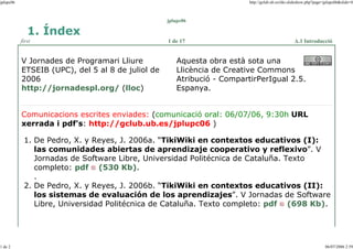 jplupc06

http://gclub.ub.es/tiki-slideshow.php?page=jplupc06&slide=0

jplupc06

1. Índex
first

V Jornades de Programari Lliure
ETSEIB (UPC), del 5 al 8 de juliol de
2006
http://jornadespl.org/ (lloc)

1 de 17

A.1 Introducció

Aquesta obra està sota una
Llicència de Creative Commons
Atribució - CompartirPerIgual 2.5.
Espanya.

Comunicacions escrites enviades: (comunicació oral: 06/07/06, 9:30h URL
xerrada i pdf's: http://gclub.ub.es/jplupc06 )
1. De Pedro, X. y Reyes, J. 2006a. “TikiWiki en contextos educativos (I):
las comunidades abiertas de aprendizaje cooperativo y reflexivo”. V
Jornadas de Software Libre, Universidad Politécnica de Cataluña. Texto
completo: pdf (530 Kb).
.
2. De Pedro, X. y Reyes, J. 2006b. “TikiWiki en contextos educativos (II):
los sistemas de evaluación de los aprendizajes”. V Jornadas de Software
Libre, Universidad Politécnica de Cataluña. Texto completo: pdf (698 Kb).

1 de 2

06/07/2006 2:59

 