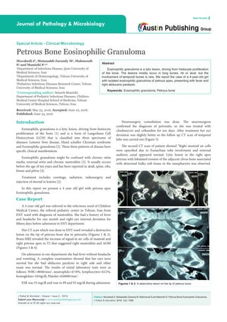 Citation: Movahedi Z, Motasaddi-Zarandy M, Mahmoudi S and Mamishi S. Petrous Bone Eosinophilic Granuloma.
J Pathol & Microbiol. 2016; 1(2): 1006.
J Pathol & Microbiol - Volume 1 Issue 2 - 2016
Submit your Manuscript | www.austinpublishinggroup.com
Mamishi et al. © All rights are reserved
Journal of Pathology & Microbiology
Open Access
Abstract
Eosinophilic granuloma is a lytic lesion, driving from histiocyte proliferation
of the bone. The lesions mostly occur in long bones, rib or skull, but the
involvement of temporal bones is rare. We report the case of a 4-year-old girl
with isolated eosinophilic granuloma of petrous apex, presenting with fever and
right abducens paralysis.
Keywords: Eosinophilic granuloma; Petrous bone
Neurosurgery consultation was done. The neurosurgeon
confirmed the diagnosis of petrositis, so she was treated with
clindamycin and ceftazidim for ten days. After treatment her eye
deviation was slightly better so the follow up CT scan of temporal
lobe was carried out (Figure 5).
The second CT scan of patient showed “Right mastoid air cells
were opacified due to Eustachian tube involvment and external
auditory canal appeared normal. Lytic lesion in the right apex
petrous with lobulated erosion of the adjacent clivus bone associated
with abnormal bulky soft tissue in the nasopharynx was observed.
Introduction
Eosinophilic granuloma is a lytic lesion, driving from histiocyte
proliferation of the bone [1] and is a form of Langerhans Cell
Histiocytosis (LCH) that is classified into three spectrums of
diseases: Letterer Siwe disease, Hand schuller Christian syndrome
and Eosinophilic granuloma [2]. These three patterns of disease have
specific clinical manifestation.
Eosinophilic granuloma might be confused with chronic otitis
media, external otitis and chronic mastoiditis [3]. It usually occurs
before the age of ten years and has been reported in skull, spine, ribs,
femur and pelvis [4].
Treatment includes curettage, radiation, radiosurgery and
injection of steroid in lesions [2].
In this report we present a 4 year old girl with petrous apex
Eosinophilic granuloma.
Case Report
A 4-year-old girl was referred to the infectious ward of Children
Medical Center, the referral pediatric center in Tehran, Iran from
ENT ward with diagnosis of mastoiditis. She had a history of fever
and headache for one month and right eye internal deviation for
fifteen days before admission to ENT department.
Her CT scan which was done in ENT ward revealed a destructive
lesion on the tip of petrous bone due to petrositis (Figures 1 & 2).
Brain MRI revealed the increase of signal in air cells of mastoid and
right petrous apex in T2 that suggested right mastoiditis and AOM
(Figures 3 & 4).
On admission in our department she had fever without headache
and vomiting. A complete examination showed that her ears were
normal but she had abducens paralysis in right side and other
exam was normal. The results of initial laboratory tests were as
follows: WBC=8040/mm3
, neutrophils=47/8%, lymphocytes=42/2%,
hemoglobin=10/6g/dl, Platelet=456000/mm3
.
ESR was 55 mg/dl and rose to 89 and 92 mg/dl during admission.
Special Article - Clinical Microbiology
Petrous Bone Eosinophilic Granuloma
Movahedi Z1
, Motasaddi-Zarandy M2
, Mahmoudi
S3
and Mamishi S1,3
*
1
Department of Infectious Disease, Qom University of
Medical Sciences, Iran
2
Department of Otolaryngology, Tehran University of
Medical Sciences, Iran
3
Pediatrics Infectious Diseases Research Center, Tehran
University of Medical Sciences, Iran
*Corresponding author: Setareh Mamishi,
Department of Pediatric Infectious Diseases, Children
Medical Center Hospital School of Medicine, Tehran
University of Medical Sciences, Tehran, Iran
Received: May 23, 2016; Accepted: June 22, 2016;
Published: June 23, 2016
Figures 1 & 2: A destructive lesion on the tip of petrous bone.
 