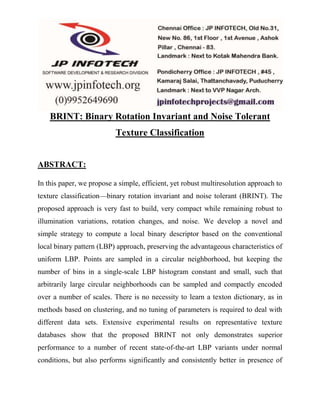 BRINT: Binary Rotation Invariant and Noise Tolerant 
Texture Classification 
ABSTRACT: 
In this paper, we propose a simple, efficient, yet robust multiresolution approach to 
texture classification—binary rotation invariant and noise tolerant (BRINT). The 
proposed approach is very fast to build, very compact while remaining robust to 
illumination variations, rotation changes, and noise. We develop a novel and 
simple strategy to compute a local binary descriptor based on the conventional 
local binary pattern (LBP) approach, preserving the advantageous characteristics of 
uniform LBP. Points are sampled in a circular neighborhood, but keeping the 
number of bins in a single-scale LBP histogram constant and small, such that 
arbitrarily large circular neighborhoods can be sampled and compactly encoded 
over a number of scales. There is no necessity to learn a texton dictionary, as in 
methods based on clustering, and no tuning of parameters is required to deal with 
different data sets. Extensive experimental results on representative texture 
databases show that the proposed BRINT not only demonstrates superior 
performance to a number of recent state-of-the-art LBP variants under normal 
conditions, but also performs significantly and consistently better in presence of 
 