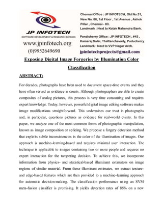 Exposing Digital Image Forgeries by Illumination Color 
Classification 
ABSTRACT: 
For decades, photographs have been used to document space-time events and they 
have often served as evidence in courts. Although photographers are able to create 
composites of analog pictures, this process is very time consuming and requires 
expert knowledge. Today, however, powerful digital image editing software makes 
image modifications straightforward. This undermines our trust in photographs 
and, in particular, questions pictures as evidence for real-world events. In this 
paper, we analyze one of the most common forms of photographic manipulation, 
known as image composition or splicing. We propose a forgery detection method 
that exploits subtle inconsistencies in the color of the illumination of images. Our 
approach is machine-learning-based and requires minimal user interaction. The 
technique is applicable to images containing two or more people and requires no 
expert interaction for the tampering decision. To achieve this, we incorporate 
information from physics- and statistical-based illuminant estimators on image 
regions of similar material. From these illuminant estimates, we extract texture-and 
edge-based features which are then provided to a machine-learning approach 
for automatic decision-making. The classification performance using an SVM 
meta-fusion classifier is promising. It yields detection rates of 86% on a new 
 