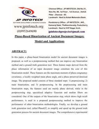 Phase-Based Binarization of Ancient Document Images: 
Model and Applications 
ABSTRACT: 
In this paper, a phase-based binarization model for ancient document images is 
proposed, as well as a postprocessing method that can improve any binarization 
method and a ground truth generation tool. Three feature maps derived from the 
phase information of an input document image constitute the core of this 
binarization model. These features are the maximum moment of phase congruency 
covariance, a locally weighted mean phase angle, and a phase preserved denoised 
image. The proposed model consists of three standard steps: 1) preprocessing; 2) 
main binarization; and 3) postprocessing. In the preprocessing and main 
binarization steps, the features used are mainly phase derived, while in the 
postprocessing step, specialized adaptive Gaussian and median filters are 
considered. One of the outputs of the binarization step, which shows high recall 
performance, is used in a proposed postprocessing method to improve the 
performance of other binarization methodologies. Finally, we develop a ground 
truth generation tool, called PhaseGT, to simplify and speed up the ground truth 
generation process for ancient document images. The comprehensive experimental 
 