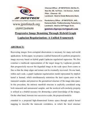 Progressive Image Denoising Through Hybrid Graph 
Laplacian Regularization: A Unified Framework 
ABSTRACT: 
Recovering images from corrupted observations is necessary for many real-world 
applications. In this paper, we propose a unified framework to perform progressive 
image recovery based on hybrid graph Laplacian regularized regression. We first 
construct a multiscale representation of the target image by Laplacian pyramid, 
then progressively recover the degraded image in the scale space from coarse to 
fine so that the sharp edges and texture can be eventually recovered. On one hand, 
within each scale, a graph Laplacian regularization model represented by implicit 
kernel is learned, which simultaneously minimizes the least square error on the 
measured samples and preserves the geometrical structure of the image data space. 
In this procedure, the intrinsic manifold structure is explicitly considered using 
both measured and unmeasured samples, and the nonlocal self-similarity property 
is utilized as a fruitful resource for abstracting a priori knowledge of the images. 
On the other hand, between two successive scales, the proposed model is 
extended to a projected high-dimensional feature space through explicit kernel 
mapping to describe the interscale correlation, in which the local structure 
 