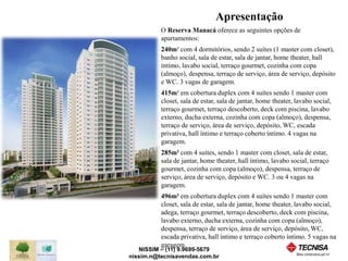 O Reserva Manacá oferece as seguintes opções de 
apartamentos: 
240m² com 4 dormitórios, sendo 2 suítes (1 master com closet), 
banho social, sala de estar, sala de jantar, home theater, hall 
íntimo, lavabo social, terraço gourmet, cozinha com copa 
(almoço), despensa, terraço de serviço, área de serviço, depósito 
e WC. 3 vagas de garagem. 
415m² em cobertura duplex com 4 suítes sendo 1 master com 
closet, sala de estar, sala de jantar, home theater, lavabo social, 
terraço gourmet, terraço descoberto, deck com piscina, lavabo 
externo, ducha externa, cozinha com copa (almoço), despensa, 
terraço de serviço, área de serviço, depósito, WC, escada 
privativa, hall íntimo e terraço coberto íntimo. 4 vagas na 
garagem. 
285m² com 4 suítes, sendo 1 master com closet, sala de estar, 
sala de jantar, home theater, hall íntimo, lavabo social, terraço 
gourmet, cozinha com copa (almoço), despensa, terraço de 
serviço, área de serviço, depósito e WC. 3 ou 4 vagas na 
garagem. 
496m² em cobertura duplex com 4 suítes sendo 1 master com 
closet, sala de estar, sala de jantar, home theater, lavabo social, 
adega, terraço gourmet, terraço descoberto, deck com piscina, 
lavabo externo, ducha externa, cozinha com copa (almoço), 
despensa, terraço de serviço, área de serviço, depósito, WC, 
escada privativa, hall íntimo e terraço coberto íntimo. 5 vagas na 
garagem. 
NISSIM – (11) 9.9699-5679 
Apresentação 
nissim.n@tecnisavendas.com.br 
 