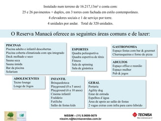 Instalado num terreno de 16.217,13m² e conta com: 
25 e 26 pavimentos + duplex, em 3 torres com fachada em estilo contemporâneo. 
4 elevadores sociais e 1 de serviço por torre. 
4 unidades por andar. Total de 320 unidades. 
O Reserva Manacá oferece as seguintes áreas comuns e de lazer: 
ESPORTES 
Quadra poliesportiva 
Quadra esportiva de tênis 
Fitness 
Sala de spinning 
Sala de ginástica 
GERAL 
Portaria 
Agility dog 
Estar de entrada 
Espelhos d´água 
Área de apoio ao salão de festas 
2 vagas extras com infra para carro híbrido 
INFANTIL 
Brinquedoteca 
Playground (0 a 5 anos) 
Playground (6 a 10 anos) 
Cinema infantil 
Fraldário 
Futiliche 
Salão de festas kids 
NISSIM – (11) 9.9699-5679 
PISCINAS 
Piscina adulto e infantil descobertas 
Piscina coberta climatizada com spa integrado 
Deck molhado e seco 
Sauna seca 
Sauna úmida 
Bar da piscina 
Solarium 
nissim.n@tecnisavendas.com.br 
ADOLESCENTES 
Tecno lounge 
Louge de Jogos 
GASTRONOMIA 
Espaço festas com bar & gourmet 
Churrasqueiras e forno de pizza 
ADULTOS 
Espaço office e reunião 
Espaço mulher 
Pub & jogos 
 