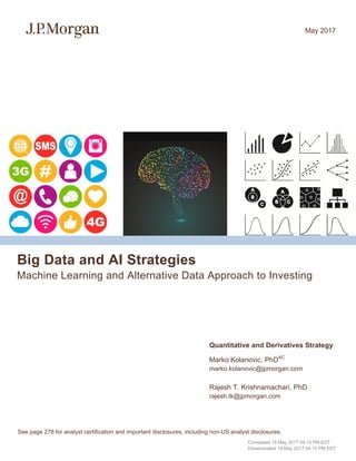 Big Data and AI Strategies
Machine Learning and Alternative Data Approach to Investing
Quantitative and Derivatives Strategy
Marko Kolanovic, PhDAC
marko.kolanovic@jpmorgan.com
Rajesh T. Krishnamachari, PhD
rajesh.tk@jpmorgan.com
May 2017
See page 278 for analyst certification and important disclosures, including non-US analyst disclosures.
Completed 18 May 2017 04:15 PM EDT
Disseminated 18 May 2017 04:15 PM EDT
 