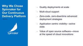 Why We Chose
Spinnaker for
Our Continuous
Delivery Platform
• Quality deployments at scale
• Multi-cloud support
• Zero-code, zero-downtime advanced
deployment strategies
• Application centric visibility—active
state
• Value of open source software—move
at the speed of cloud innovations
 