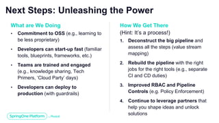 Next Steps: Unleashing the Power
What are We Doing
• Commitment to OSS (e.g., learning to
be less proprietary)
• Developers can start-up fast (familiar
tools, blueprints, frameworks, etc.)
• Teams are trained and engaged
(e.g., knowledge sharing, Tech
Primers, ‘Cloud Party’ days)
• Developers can deploy to
production (with guardrails)
How We Get There
(Hint: It’s a process!)
1. Deconstruct the big pipeline and
assess all the steps (value stream
mapping)
2. Rebuild the pipeline with the right
jobs for the right tools (e.g., separate
CI and CD duties)
3. Improved RBAC and Pipeline
Controls (e.g. Policy Enforcement)
4. Continue to leverage partners that
help you shape ideas and unlock
solutions
 