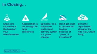 In Closing…
Engineers
should be at
the heart of
your
transformation
Acceleration is
not enough for
large
enterprises
Spinnaker as a
ubiquitous
multi-cloud
delivery system
is a game
changer
Bring the
organization
along for the
ride (e.g., Cloud
Party)
Don’t get stuck
in customized
tooling
because of
“years of
investment”
 